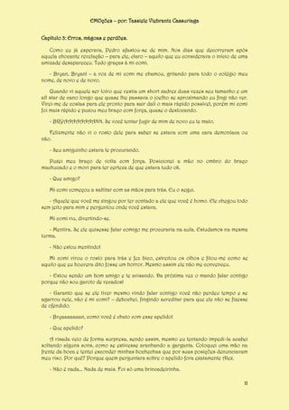 EMOções – por: Tassiele Viebrantz Cassuriaga
Capítulo 3: Erros, mágoas e perdões.
Como eu já esperava, Pedro afastou-se de mim. Nos dias que decorreram após
aquela chocante revelação – para ele, claro – aquilo que eu considerava o início de uma
amizade desapareceu. Tudo graças à mi comi.
- Bryan, Bryan! – a voz de mi comi me chamou, gritando para todo o colégio meu
nome, de novo e de novo.
Quando vi aquele ser loiro que vestia um short xadrez duas vezes seu tamanho e um
all star de cano longo que quase lhe passava o joelho se aproximando eu fingi não ver.
Virei-me de costas para ele pronto para sair dali o mais rápido possível, porém mi comi
foi mais rápido e puxou meu braço com força, quase o deslocando.
- BRYAAAAAAAANN. Se você tentar fugir de mim de novo eu te mato.
Felizmente não vi o rosto dele para saber se estava com uma cara demoníaca ou
não.
- Seu amiguinho estava te procurando.
Puxei meu braço de volta com força. Posicionei a mão no ombro do braço
machucado e o movi para ter certeza de que estava tudo ok.
- Que amigo?
Mi comi começou a saltitar com as mãos para trás. Eu o segui.
- Aquele que você me xingou por ter contado a ele que você é homo. Ele chegou todo
sem jeito para mim e perguntou onde você estava.
Mi comi riu, divertindo-se.
- Mentira. Se ele quisesse falar comigo me procuraria na aula. Estudamos na mesma
turma.
- Não estou mentindo!
Mi comi virou o rosto para trás e fez bico, estreitou os olhos e fitou-me como se
aquilo que eu houvera dito fosse um horror. Mesmo assim ele não me convenceu.
- Estou sendo um bom amigo e te avisando. Da próxima vez o mando falar contigo
porque não sou garoto de recados!
- Garanto que se ele tiver mesmo vindo falar contigo você não perdeu tempo e se
agarrou nele, não é mi comi? – debochei, fingindo acreditar para que ele não se fizesse
de ofendido.
- Bryaaaaaaan, como você é chato com esse apelido!
- Que apelido?
A risada veio de forma surpresa, sendo assim, mesmo eu tentando impedi-la acabei
soltando alguns sons, como se estivesse aranhando a garganta. Coloquei uma mão na
frente da boca e tentei esconder minhas bochechas que por suas posições denunciavam
meu riso. Por quê? Porque quem perguntara sobre o apelido fora exatamente Alex.
- Não é nada... Nada de mais. Foi só uma brincadeirinha.
11

 