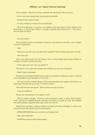 EMOções – por: Tassiele Viebrantz Cassuriaga
Ele se debateu. Apertei seu braço, tentando não machucar. Ele me chutou.
- Eu só vejo uma criança triste que precisa de atenção.
- A maioria dos emos é triste!
- E você considera a maioria dos emos falsos?
- Mi comi é diferente! – ele gritou e se debateu tanto que quase o soltei. Apertei com
mais força e o sacudi para chamar a atenção, tentando não machucá-lo. – Você não é
meu pai para me bater!
...
- Teu pai te bate?
Ele se acalmou, mas só na atitude. Continuou a me encarar com ódio e com o cabelo
um pouco bagunçado.
- Não!
- Então por que não usou sua mãe como exemplo? Você me disse que mora com ela.
- Isso tanto faz!
Senti seus dentes perto de meu braço e, com o susto larguei seus braços. Bryan se
levantou revoltado, pronto para sair.
- É isso pelo que você “teve que passar”?
Ele parou e virou para mim, ainda mais irritado, se é que isso é possível.
- Não! E não te interessa!
Pensei em me levantar também para poder me aproximar de Bryan e tocá-lo, mas daí
a dor me lembrou que machuquei o tornozelo.
- Por que está tão irritado? Bryan, já lhe pedi desculpas por aquela vez! Como eu ia
saber que a boneca não quer ficar, só namoro sério?
Putz, falei boneca sem querer. Tenho certeza que ele se irritou.
- Você me humilhou!
Droga, ele está gritando. E se alguém ouvir?
- Não foi minha intenção. Você me irritou querendo contar a todos. Porra Bryan,
você é um garoto também! Deveria entender! Eu jamais fiz piada de você, mas também
não queria passar vergonha tendo que contar aos outros.
Bryan levou as mãos a cabeça e fechou os olhos com força. Arregalei os olhos e fui
um pouco para trás. Parece que vai enlouquecer.
- PARA COM ISSO! Para de me mentir; de me fazer mal!
- Não estou mentindo!
- ESTA! Fica rindo de mim pelas costas!

110

 