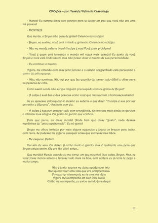 EMOções – por: Tassiele Viebrantz Cassuriaga
- Nunca! Eu sempre disse aos garotos para te deixar em paz que você não era uma
má pessoa!
- MENTIRA!
Que merda, o Bryan não para de gritar! Estamos no colégio!
- Bryan, se acalme, você está irritado e gritando. Estamos no colégio.
- Não me mande calar a boca! A culpa é sua! Você é um problema!
- Você é quem está tornando o mundo mil vezes mais pesado! Eu gosto de você
Bryan e você está lindo assim, mas não posso dizer o mesmo de sua personalidade.
- Eu continuo o mesmo.
Agora, me olhando com esse jeito furioso e o cabelo desgrenhado está parecendo a
ponto de enlouquecer.
- Não, não continua. Não sei por que faz questão de tornar tudo difícil e olhar para
as pessoas de cima.
Como assim ainda não surgiu ninguém preocupado com os gritos de Bryan?
- A culpa é sua! Sua e das pessoas como você que não aceitam o homossexualismo!
Se eu quisesse enlouquecê-lo mesmo eu saberia o que dizer. “A culpa é sua por ser
estranho e diferente”. Acabaria com ele.
- A culpa é sua por encarar tudo com arrogância, só provoca mais ainda os garotos
e intimida teus amigos. Eu gosto do garoto que conheci.
Puta que pariu, eu disse merda! Ainda bem que disse “gosto”, nada dessas
merdinhas de “estou apaixonado”. Eu só gosto!
Bryan me olhou irritado por mais alguns segundos e jogou os braços para baixo,
com raiva. Se pudesse me jogaria qualquer coisa que estivesse nas mãos.
- Me esquece, Pedro!
Daí sim ele saiu. Eu deixei, já irritei muito o garoto, mas é realmente uma pena que
Bryan esteja assim. Ele era tão dócil antes...
Que merdão! Desde quando eu me tornei um gay nojento? Sua culpa, Bryan. Mas, se
você fosse menos arisco e levasse tudo mais na boa, com certeza eu já teria te pego a
muito tempo.
Não é justo, apenas me deixe aperfeiçoar isto
Não quero viver uma vida que era compreensiva
Porque ver claramente seria uma má idéia
Agora me acompanhe em sair fora daqui
Então me acompanhe, eu estou caindo fora daqui

111

 