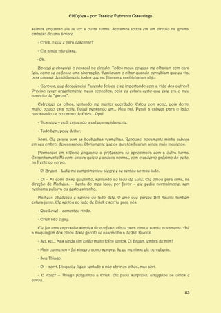 EMOções – por: Tassiele Viebrantz Cassuriaga
saímos enquanto ela ia ver a outra turma. Sentamos todos em um círculo na grama,
embaixo de uma árvore.
- Erick, o que é para desenhar?
- Ela ainda não disse.
- Ok.
Bocejei e observei o pessoal no círculo. Todos meus colegas me olhavam com cara
feia, como se eu fosse uma aberração. Desviavam o olhar quando percebiam que eu via,
pois encarei decididamente todos que me fitavam e cochichavam algo.
- Garotos, que decadência! Fazendo fofoca e se importando com a vida dos outros?
Preciso rever urgentemente meus conceitos, pois eu estava certo que este era o meu
conceito de “garota”.
Esfreguei os olhos, tentando me manter acordado. Estou com sono, pois dormi
muito pouco esta noite, fiquei pensando em... Meu pai. Pendi a cabeça para o lado,
recostando - a no ombro de Erick... Opa!
- Desculpe – pedi erguendo a cabeça rapidamente.
- Tudo bem, pode deitar.
Sorri. Ele estava com as bochechas vermelhas. Repousei novamente minha cabeça
em seu ombro, descansando. Obviamente que os garotos ficaram ainda mais inquietos.
Permaneci em silêncio enquanto a professora se aproximava com a outra turma.
Estranhamente Mi comi estava quieto e andava normal, com o caderno próximo do peito,
na frente do corpo.
- Oi Bryan! – Luke me cumprimentou alegre e se sentou ao meu lado.
- Oi – Mi comi disse quietinho, sentando ao lado de Luke. Ele olhou para cima, na
direção de Matheus. – Senta do meu lado, por favor – ele pediu normalmente, sem
nenhuma palavra ou gesto estranho.
Matheus obedeceu e sentou do lado dele. O emo que parece Bill Kaulitz também
estava junto. Ele sentou ao lado de Erick e sorriu para nós.
- Que Love! – comentou rindo.
- Erick não é gay.
Ele fez uma expressão simples de confuso, olhou para cima e sorriu novamente. Até
a maquiagem dos olhos deste garoto se assemelha a de Bill Kaulitz.
- Sei, sei... Mas ainda sim estão muito fofos juntos. Oi Bryan, lembra de mim?
- Mais ou menos – fui sincero como sempre. Se eu mentisse ele perceberia.
- Sou Thiago.
- Oi – sorri. Pisquei e fiquei tentado a não abrir os olhos, mas abri.
- E você? – Thiago perguntou a Erick. Ele ficou surpreso, arregalou os olhos e
corou.
113

 