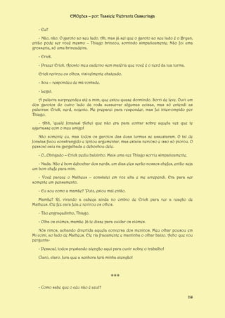 EMOções – por: Tassiele Viebrantz Cassuriaga
- Eu?
- Não, não. O garoto ao seu lado. Ah, mas já sei que o garoto ao seu lado é o Bryan,
então pode ser você mesmo – Thiago brincou, sorrindo simpaticamente. Não foi uma
grosseria, só uma brincadeira.
- Erick.
- Prazer Erick. Aposto meu caderno sem matéria que você é o nerd da tua turma.
Erick revirou os olhos, visivelmente chateado.
- Sou – respondeu de má vontade.
- Legal.
A palavra surpreendeu até a mim, que estou quase dormindo. Sorri de leve. Ouvi um
dos garotos do outro lado da roda sussurrar algumas coisas, mas só entendi as
palavras: Erick, nerd, nojento. Me preparei para responder, mas fui interrompido por
Thiago.
- Ahh, ‘qualé Jonatas! Achei que não era para contar sobre aquela vez que te
agarrasse com o meu amigo!
Não somente eu, mas todos os garotos das duas turmas se assustaram. O tal de
Jonatas ficou constrangido e tentou argumentar, mas estava nervoso e isso só piorou. O
pessoal caiu na gargalhada e debochou dele.
- O...Obrigado – Erick pediu baixinho. Mais uma vez Thiago sorriu simpaticamente.
- Nada. Não é bom debochar dos nerds, um dias eles serão nossos chefes, então seja
um bom chefe para mim.
- Você parece o Matheus – constatei em voz alta e me arrependi. Era para ser
somente um pensamento.
- Eu sou como a mamãe? ‘Putz, estou mal então.
Mamãe? Ri, virando a cabeça ainda no ombro de Erick para ver a reação de
Matheus. Ele fez cara feia e revirou os olhos.
- Tão engraçadinho, Thiago.
- Olha os ciúmes, mamãe. Já te disse para cuidar os ciúmes.
Nós rimos, achando divertida aquela conversa dos meninos. Meu olhar pousou em
Mi comi, ao lado de Matheus. Ele ria fracamente e mantinha o olhar baixo. Acho que vou
pergunta- Pessoal, todos prestando atenção aqui para ouvir sobre o trabalho!
Claro, claro. Jura que a senhora terá minha atenção!

***
- Como sabe que o céu não é azul?
114

 