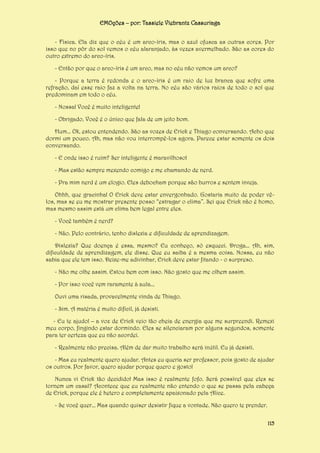 EMOções – por: Tassiele Viebrantz Cassuriaga
- Física. Ela diz que o céu é um arco-íris, mas o azul ofusca as outras cores. Por
isso que no pôr do sol vemos o céu alaranjado, às vezes avermelhado. São as cores do
outro extremo do arco-íris.
- Então por que o arco-íris é um arco, mas no céu não vemos um arco?
- Porque a terra é redonda e o arco-íris é um raio de luz branca que sofre uma
refração, daí esse raio faz a volta na terra. No céu são vários raios de todo o sol que
predominam em todo o céu.
- Nossa! Você é muito inteligente!
- Obrigado. Você é o único que fala de um jeito bom.
Hum... Ok, estou entendendo. São as vozes de Erick e Thiago conversando. Acho que
dormi um pouco. Ah, mas não vou interrompê-los agora. Parece estar somente os dois
conversando.
- E onde isso é ruim? Ser inteligente é maravilhoso!
- Mas estão sempre mexendo comigo e me chamando de nerd.
- Pra mim nerd é um elogio. Eles debocham porque são burros e sentem inveja.
Ohhh, que gracinha! O Erick deve estar envergonhado. Gostaria muito de poder vêlos, mas se eu me mostrar presente posso “estragar o clima”. Sei que Erick não é homo,
mas mesmo assim está um clima bem legal entre eles.
- Você também é nerd?
- Não. Pelo contrário, tenho dislexia e dificuldade de aprendizagem.
Dislexia? Que doença é essa, mesmo? Eu conheço, só esqueci. Droga... Ah, sim,
dificuldade de aprendizagem, ele disse. Que eu saiba é a mesma coisa. Nossa, eu não
sabia que ele tem isso. Deixe-me adivinhar, Erick deve estar fitando - o surpreso.
- Não me olhe assim. Estou bem com isso. Não gosto que me olhem assim.
- Por isso você vem raramente à aula...
Ouvi uma risada, provavelmente vinda de Thiago.
- Sim. A matéria é muito difícil, já desisti.
- Eu te ajudo! – a voz de Erick veio tão cheia de energia que me surpreendi. Remexi
meu corpo, fingindo estar dormindo. Eles se silenciaram por alguns segundos, somente
para ter certeza que eu não acordei.
- Realmente não precisa. Além de dar muito trabalho será inútil. Eu já desisti.
- Mas eu realmente quero ajudar. Antes eu queria ser professor, pois gosto de ajudar
os outros. Por favor, quero ajudar porque quero e gosto!
Nunca vi Erick tão decidido! Mas isso é realmente fofo. Será possível que eles se
tornem um casal? Acontece que eu realmente não entendo o que se passa pela cabeça
de Erick, porque ele é hetero e completamente apaixonado pela Alice.
- Se você quer... Mas quando quiser desistir fique a vontade. Não quero te prender.
115

 