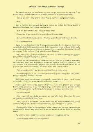 EMOções – por: Tassiele Viebrantz Cassuriaga
Surpreendentemente um barulho enorme interrompeu a conversa dos garotos. Eram
muitos gritos e umas frases que não consegui entender. Era uma comemoração.
- Parece que nosso time venceu – disse Thiago, prestando atenção ao barulho.
- Sim...
Com o barulho fingi acordar. Levantei a cabeça do ombro de Erick e estalei o
pescoço. Espreguicei-me e pisquei repetidamente.
- Bom dia Bela Adormecida – Thiago brincou, rindo.
- Oi meninos. O que eu perdi? – perguntei fazendo-me de bobo.
- O trabalho sobre Impressionismo – Erick me respondeu sorrindo. Sorri de volta.
- E toda essa gritaria?
Desta vez não houve resposta. Erick apontou para trás de mim. Virei-me e vi o time
de futebol todo gritando e comemorando. Todos os garotos com o uniforme de bermuda
preta e camiseta branca, com algumas coisas em preto e medalhas grandes de fita azul
no pescoço. Pedro vinha na frente, fazendo a maior bagunça.
- Não disse que eu ganhava mesmo sem o Gustavo e o André? Vão se fuder, porque
nós ganhamos! Pode ir me pagando, Antônio!
Por pior que isso possa parecer, eu estava torcendo para que perdessem, pois assim
as chances de pararem de debochar de mim seriam maiores, tanto pelo fato de que não
debochariam, pois pagariam não podendo jogar e perdendo quando pelo fato de que eu
poderia jogar na cara. Infelizmente, Pedro realmente sabe jogar e ganhou.
- Ganharam de quanto? – perguntou um dos garotos de minha turma.
- O último jogo foi de 3 a 1. Euzinho marquei dois gols! – vangloriou - se Pedro,
batendo no peito e beijando a medalha.
Pedro e os garotos continuaram conversando, mas eu ignorei. Joguei - me de costas
no gramado e fiquei a observar as nuvens. Continuo com sono...
Passei algum tempo quieto, apenas observando o céu azul. Percebi que, se você
ficar deitado, encarando o céu por algum tempo e mentalizar parece que nós somos
quem estão se mexendo, rapidamente. Ou talvez seja somente eu quem vejo isso.
- Acordou, Bryan?
- Sim – respondi para Luke que sentou ao meu lado. Junto dele estava Mi comi,
carregando uma latinha de coca - cola.
- Que, ‘cês já se trocaram? Caralho, tenho que me trocar também! ‘Putz, fiquei
contando do jogo e me distraí – ouvi Pedro dizer e, logo em seguida se afastar.
Algumas peças foram se encaixando em minha cabeça e, em um flash visualizei todo
um plano que poderia sair muito bem... E se não saísse talvez não fosse tão horrível
assim...
Me sentei na grama e dobrei as pernas, aproximando os pés da barriga.
- Lucas, você vai tomar todo o refrigerante?
116

 
