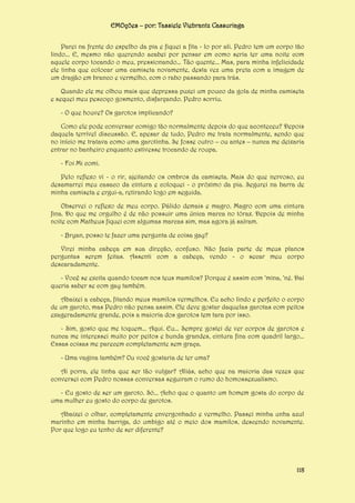EMOções – por: Tassiele Viebrantz Cassuriaga
Parei na frente do espelho da pia e fiquei a fita - lo por ali. Pedro tem um corpo tão
lindo... E, mesmo não querendo acabei por pensar em como seria ter uma noite com
aquele corpo tocando o meu, pressionando... Tão quente... Mas, para minha infelicidade
ele tinha que colocar uma camiseta novamente, desta vez uma preta com a imagem de
um dragão em branco e vermelho, com o rabo passando para trás.
Quando ele me olhou mais que depressa puxei um pouco da gola de minha camiseta
e sequei meu pescoço gosmento, disfarçando. Pedro sorriu.
- O que houve? Os garotos implicando?
Como ele pode conversar comigo tão normalmente depois do que aconteceu? Depois
daquela terrível discussão. E, apesar de tudo, Pedro me trata normalmente, sendo que
no início me tratava como uma garotinha. Se fosse outro – ou antes – nunca me deixaria
entrar no banheiro enquanto estivesse trocando de roupa.
- Foi Mi comi.
Pelo reflexo vi - o rir, ajeitando os ombros da camiseta. Mais do que nervoso, eu
desamarrei meu casaco da cintura e coloquei - o próximo da pia. Segurei na barra de
minha camiseta e ergui-a, retirando logo em seguida.
Observei o reflexo de meu corpo. Pálido demais e magro. Magro com uma cintura
fina. Do que me orgulho é de não possuir uma única marca no tórax. Depois de minha
noite com Matheus fiquei com algumas marcas sim, mas agora já saíram.
- Bryan, posso te fazer uma pergunta de coisa gay?
Virei minha cabeça em sua direção, confuso. Não fazia parte de meus planos
perguntas serem feitas. Assenti com a cabeça, vendo - o secar meu corpo
descaradamente.
- Você se excita quando tocam nos teus mamilos? Porque é assim com ‘mina, ‘né. Daí
queria saber se com gay também.
Abaixei a cabeça, fitando meus mamilos vermelhos. Eu acho lindo e perfeito o corpo
de um garoto, mas Pedro não pensa assim. Ele deve gostar daquelas garotas com peitos
exageradamente grande, pois a maioria dos garotos tem tara por isso.
- Sim, gosto que me toquem... Aqui. Eu... Sempre gostei de ver corpos de garotos e
nunca me interessei muito por peitos e bunda grandes, cintura fina com quadril largo...
Essas coisas me parecem completamente sem graça.
- Uma vagina também? Ou você gostaria de ter uma?
Ai porra, ele tinha que ser tão vulgar? Aliás, acho que na maioria das vezes que
conversei com Pedro nossas conversas seguiram o rumo do homossexualismo.
- Eu gosto de ser um garoto. Só... Acho que o quanto um homem gosta do corpo de
uma mulher eu gosto do corpo de garotos.
Abaixei o olhar, completamente envergonhado e vermelho. Passei minha unha azul
marinho em minha barriga, do umbigo até o meio dos mamilos, descendo novamente.
Por que logo eu tenho de ser diferente?

118

 