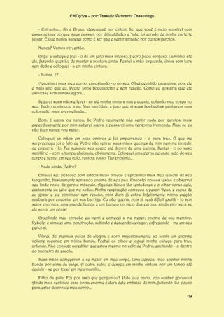 EMOções – por: Tassiele Viebrantz Cassuriaga
- Estranho... Ah é Bryan, ‘desculpaê por ontem. Sei que você é meio sensível com
essas coisas porque gays passam por dificuldades e ‘talz, foi errado de minha parte te
julgar. É que nunca saberei como é ser gay e sentir atração por outros garotos.
Nunca? Vamos ver, então.
Ergui a cabeça e fitei - o de um jeito mais intenso. Pedro ficou confuso. Caminhei até
ele, fazendo questão de manter a postura ereta. Fechei a mão esquerda, única com luva
sem dedo e coloquei - a em minha cintura.
- Nunca, é?
Aproximei mais meu corpo, encostando - o no seu. Olhei decidido para cima, pois ele
é mais alto que eu. Pedro ficou boquiaberto e sem reação. Como eu gostaria que ele
estivesse sem camisa agora...
Segurei suas mãos e levei - as até minha cintura nua e quente, colando meu corpo no
seu. Pedro continuou a me fitar incrédulo e juro que vi suas bochechas ganharem uma
coloração mais avermelhada...
Bom, é agora ou nunca. Se Pedro realmente não sentir nada por garotos, mais
especificamente por mim saberei agora e passarei uma vergonha tremenda. Mas, se eu
não fizer nunca vou saber.
Coloquei as mãos em seus ombros e fui empurrando - o para trás. O que me
surpreendeu foi o fato de Pedro não retirar suas mãos quentes de mim nem me impedir
de empurrá - lo. Fui guiando seu corpo até dentro de uma cabine. Sentei - o no vaso
sanitário – com a tampa abaixada, obviamente. Coloquei uma perna de cada lado do seu
corpo e sentei em seu colo, rosto a rosto. Tão próximo...
- Nada ainda, Pedro?
Enlacei seu pescoço com ambos meus braços e aproximei mais meu quadril de seu
tanquinho, basicamente sentando encima de seu pau. Encostei nossas testas e observei
seu lindo rosto de garoto másculo. Aqueles lábios tão tentadores e o olhar voraz dele,
exatamente do jeito que me seduz. Minha respiração começou a pesar. Deus, é capaz de
eu gozar e ele continuar sem reação, pois duro já estou. Infelizmente minha ereção
acabava por encostar em sua barriga. Eu não queria, pois já será difícil excitá - lo sem
seios enormes, uma grande bunda e um buraco no meio das pernas, ainda pior será se
ele sentir um pênis!
Engolindo meu coração eu tremi e comecei a me mexer, encima de seu membro.
Rebolei e simulei uma penetração, subindo e descendo devagar, esfregando - me em seu
peitoral.
Vibrei, dei mentais pulos de alegria e sorri majestosamente ao sentir um enorme
volume roçando em minha bunda. Fechei os olhos e joguei minha cabeça para trás,
arfando. Não consigo acreditar que estou mesmo no colo de Pedro, excitando - o dentro
do banheiro da escola.
Suas mãos começaram a se mexer em meu corpo. Uma desceu, indo apertar minha
bunda por cima da calça. A outra subiu e desceu em minha cintura por um tempo até
decidir - se por tocar em meu mamilo...
Filho da puta! Foi por isso que perguntou? Puta que pariu, vou acabar gozando!
Ainda mais sentindo essa coisa enorme e dura dele embaixo de mim, faltando tão pouco
para estar dentro de meu corpo...
119

 