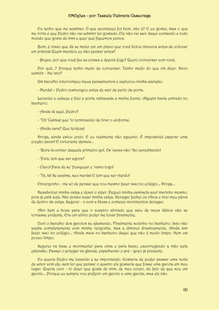 EMOções – por: Tassiele Viebrantz Cassuriaga
Eu tenho que me acalmar. O que aconteceu foi bom, não é? E eu gostei, mas o que
me irrita é que Pedro não vai admitir ter gostado. Ele não vai sair daqui contando a todo
mundo que gosta de mim e quer que fiquemos juntos.
Bom, é nisso que dá se meter em um plano que você bolou minutos antes de colocar
em prática! Quem mandou eu não pensar antes?
- Bryan, por que você faz as coisas e depois foge? Quero conversar com você.
Por quê...? Porque tenho medo de conversar. Tenho medo do que irá dizer. Devo
admitir - lhe isto?
Um barulho interrompeu meus pensamentos e capturou minha atenção.
- Merda! – Pedro resmungou antes de sair de perto da porta.
Levantei a cabeça e fitei a porta rabiscada a minha frente. Alguém havia entrado no
banheiro.
- Ainda tá aqui, Pedro?
- ‘Tô! ‘Calmaê que ‘to terminando de tirar o uniforme.
- Ainda cara? Que lerdeza!
Droga, ainda estou ereto. E eu realmente não aguento. É impossível esperar uma
ereção parar! É torturante demais...
- ‘Bora lá contar daquele primeiro gol. Os ‘caras não ‘tão acreditando!
- ‘Putz, tem que ser agora?
- Claro! Para de se ‘fresquear e ‘vamo logo!
- ‘Tá, tá! Se acalma, seu merda! E tem que ser rápido!
Envergonho - me só de pensar que vou mesmo fazer isso no colégio... Droga...
Desabotoei minha calça e desci o zíper. Peguei minha camiseta azul marinho mesmo,
pois já está suja. Não posso sujar minha calça. Devagar fechei os olhos e tirei meu pênis
de dentro da calça. Segurei - o com a blusa e comecei movimentos devagar.
Abri bem a boca para que o suspiro aliviado que saiu de meus lábios não se
tornasse evidente. Era um alívio poder me tocar finalmente.
Ouvi o barulho dos garotos se afastando. Finalmente sozinho no banheiro. Isso não
acaba completamente com minha vergonha, mas a diminuí drasticamente. Ainda sim
fazer isso no colégio... Ainda mais no banheiro daqui que não é muito limpo. Nem um
pouco limpo.
Segurei na base e movimentei para cima e para baixo, escorregando a mão pela
extensão. Passei o polegar na glande, espalhando o pré - gozo já presente.
Eu queria Pedro me tocando e se importando. Gostaria de poder passar uma noite
de amor com ele, sem ter que pensar o quanto ele gostaria que fosse uma garota em meu
lugar. Queria ouvi - lo dizer que gosta de mim, de meu corpo, do fato de que sou um
garoto... Porque eu sempre vou preferir um garoto a uma garota, mas ele não.

121

 