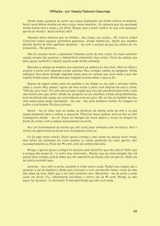 EMOções – por: Tassiele Viebrantz Cassuriaga
Acima disso, gostaria de sentir seu toque deslizando em minha cintura novamente.
Sentir seus lábios úmidos em meu corpo, meus mamilos... Eu deixaria que ele apertasse
minha bunda sem a calça e ele diria: “Bryan, isso é muito melhor do que com qualquer
garota do mundo”. Seria incrível, não?
Aquelas mãos maiores que as minhas... Seu toque, seu corpo... Ah, tocá-lo então!
Contornar todos aqueles ‘gominhos gostosos... Poder lambê-los... Sentir seu membro
grande dentro de mim, apertado deixando - me com a certeza de que ele estava ali, me
possuindo... Tão gostoso...
Não foi preciso muito e espasmos tomaram conta de meu corpo. Eu tremi sentindo
aquele arrepio tão gostoso e indescritível extasiando meu corpo. Tremi da cabeça aos
pés e gozei, sentindo o líquido quente sujar minha camiseta.
Recostei a cabeça na madeira que separava as cabines ao meu lado. Abri os olhos e
encarei a porta com algumas coisas escritas. Meu coração estava na garganta. Ainda
esfreguei meu pênis devagar algumas vezes para ter certeza que dura saíra e que não
sujaria minha cueca. Ainda bem que ninguém precisa saber o que eu fiz...
Depois de algum tempo para me acalmar e me limpar eu me vesti e arrumei minha
calça e cueca. Meu casaco, agora em meu corpo é preto com dizeres em azul e cinza.
“Choose your way”, Foi uma das poucas roupas que meu pai escolhera para mim e uma
das menos emo que tenho. Ainda me pergunto se ele escolheu a frase propositalmente,
pois tal atitude não segue em concordância com seu jeito. Ah, no dia ele também me deu
uma calça jeans larga, mandando - me usa - las, pois teríamos visitas. Eu rasguei no
joelho e nos bolsos. Ele ficou furioso.
Sentei - me no chão com as costas na divisória da cabine atrás de mim e os pés
quase passando para a cabine a esquerda. Flexionei meus joelhos, pois se não eu não
conseguiria manter - me ali. Puxei as mangas até meus dedos e cruzei os braços na
frente do corpo, com a cabeça descansando na porta.
Sou um homossexual de merda que não pode fazer amizade com um hetero. Sou o
motivo de alguns heteros terem nojo de pessoas como eu.
Eu fiz algo muito errado. Pedro gozou comigo e isso ainda me parece muito irreal,
mas talvez ele pensasse em outra pessoa ou esteja gostando de outro garoto, não
necessariamente eu. Pode ser Mi comi, pois ele sempre fala dele.
Droga, o garoto gozou comigo! Eu deveria estar feliz! Por que não estou? Acho que
é porque não posso tê - lo como meu namorado... Mesmo que ele sinta atração não irá
querer ficar comigo, pois já disse que não assumiria ter ficado com um garoto. Aliás, ele
me deixou sozinho aqui.
Levantei - me e abri a porta, decidido a voltar para a aula. Fechei meu casaco até o
pescoço e saí do banheiro. Andei pelo corredor e ouvi um barulho baixo, vindo de uma
das salas de aula. Acho que a do outro primeiro ano. Aproximei - me da porta e pude
ouvir um choro. Eu... Infelizmente reconheci o choro; era de Mi comi. Droga, eu não
quero ter de aturá - lo chorando. É mais fácil fingir que não ouvi nada.

122

 
