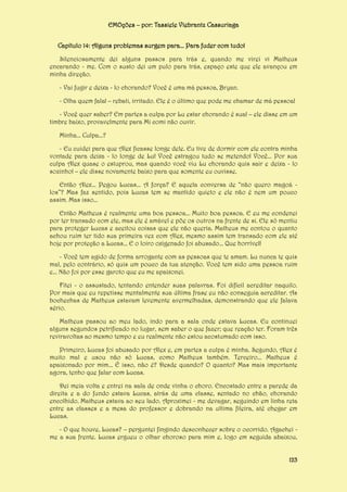 EMOções – por: Tassiele Viebrantz Cassuriaga
Capítulo 14: Alguns problemas surgem para... Para fuder com tudo!
Silenciosamente dei alguns passos para trás e, quando me virei vi Matheus
encarando - me. Com o susto dei um pulo para trás, espaço este que ele avançou em
minha direção.
- Vai fugir e deixa - lo chorando? Você é uma má pessoa, Bryan.
- Olha quem fala! – rebati, irritado. Ele é o último que pode me chamar de má pessoa!
- Você quer saber? Em partes a culpa por Lu estar chorando é sua! – ele disse em um
timbre baixo, provavelmente para Mi comi não ouvir.
Minha... Culpa...?
- Eu cuidei para que Alex ficasse longe dele. Eu tive de dormir com ele contra minha
vontade para deixa - lo longe de Lu! Você estragou tudo se metendo! Você... Por sua
culpa Alex quase o estuprou, mas quando você viu Lu chorando quis sair e deixa - lo
sozinho! – ele disse novamente baixo para que somente eu ouvisse.
Então Alex... Pegou Lucas... A força? E aquela conversa de “não quero magoá los”? Mas faz sentido, pois Lucas tem se mantido quieto e ele não é nem um pouco
assim. Mas isso...
Então Matheus é realmente uma boa pessoa... Muito boa pessoa. E eu me condenei
por ter transado com ele, mas ele é amável e põe os outros na frente de si. Ele só mentiu
para proteger Lucas e aceitou coisas que ele não queria. Matheus me contou o quanto
achou ruim ter tido sua primeira vez com Alex, mesmo assim tem transado com ele até
hoje por proteção a Lucas... E o loiro oxigenado foi abusado... Que horrível!
- Você tem agido de forma arrogante com as pessoas que te amam. Lu nunca te quis
mal, pelo contrário, só quis um pouco da tua atenção. Você tem sido uma pessoa ruim
e... Não foi por esse garoto que eu me apaixonei.
Fitei - o assustado, tentando entender suas palavras. Foi difícil acreditar naquilo.
Por mais que eu repetisse mentalmente sua última frase eu não conseguia acreditar. As
bochechas de Matheus estavam levemente avermelhadas, demonstrando que ele falava
sério.
Matheus passou ao meu lado, indo para a sala onde estava Lucas. Eu continuei
alguns segundos petrificado no lugar, sem saber o que fazer; que reação ter. Foram três
reviravoltas ao mesmo tempo e eu realmente não estou acostumado com isso.
Primeiro, Lucas foi abusado por Alex e, em partes a culpa é minha. Segundo, Alex é
muito mal e usou não só Lucas, como Matheus também. Terceiro... Matheus é
apaixonado por mim... É isso, não é? Desde quando? O quanto? Mas mais importante
agora, tenho que falar com Lucas.
Dei meia volta e entrei na sala de onde vinha o choro. Encostado entre a parede da
direita e a do fundo estava Lucas, atrás de uma classe, sentado no chão, chorando
encolhido. Matheus estava ao seu lado. Aproximei - me devagar, seguindo em linha reta
entre as classes e a mesa do professor e dobrando na ultima fileira, até chegar em
Lucas.
- O que houve, Lucas? – perguntei fingindo desconhecer sobre o ocorrido. Agachei me a sua frente. Lucas ergueu o olhar choroso para mim e, logo em seguida abaixou,
123

 