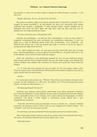 EMOções – por: Tassiele Viebrantz Cassuriaga
escondendo o rosto com as mãos. Jogou a cabeça em minha direção e recostou - a em
meu colo.
- Bryan, desculpa... Eu sou um garoto tão horrível...
Meu peito se contraiu. Agora eu entendo quando dizem “é de partir o coração”. Ver a
imagem de Lucas encolhido e se escondendo em meu colo, escondido pela classe
realmente deu sentido a expressão. E sabe quando dizem “aquela imagem vai me
perseguir pelo resto da vida”? Bem, não digo pelo resto da vida, mas que vou me
lembrar por um longo período de tempo...
- Por que você acha que é uma pessoa ruim?
Quando ele aconchegou - se mais em mim, escondendo o rosto em meu casaco e
fungando violentamente me senti acolhendo um animalzinho maltratado. O pior era
saber que o olhar de Matheus estava sobre mim, condenando - me e culpando - me.
Matheus não parece ser o tipo de pessoa que julga os outros e, se ele faz agora é
porque deve ser algo muito horrível.
- Eu... Senti ciúmes de você... Eu quis que você não fosse fofo para que eu fosse
mais... Me desculpa Bryan, eu sou um garoto horrível! Mas eu... Eu gosto tanto de ti... Eu
te amo Bryan, você é um dos meus melhores amigos...
Como ser insensível a uma declaração dessas? Eu sou um dos melhores amigos
dele? Lucas está tão mal de amigos assim? Sei que não posso julgar, pois também não
possuo amigos, mas também não considero os únicos com quem falo meus melhores
amigos.
- E... E você está certo quando diz que sou falso. Eu não sou alegre, meigo e fofo.
Você me supera muito mais facilmente. Minha família está sempre brigando, meu pai me
odeia, minha irmã tira tudo de mim...
- Lucas...
Eu nunca parei para pensar em... “Fofura”. Para mim eu sou somente um garoto emo
e Lucas um emo saltitante, ou o Mi comi... Ou melhor, era o Mi comi porque não posso
chama - lo assim se Alex estuprou - o.
- Me desculpa Bryan? Por favor?
Acariciei seus cabeços loiros falsos observando seus olhos castanhos brilharem
por conta das lágrimas e o preto debaixo de seus olhos completamente borrado. Mesmo
triste a expressão ainda era de criança, com a pele coberta de maquiagem, os lábios
vermelhos com gloss e cílios longos e volumosos. Lucas estava fofo e era,
inegavelmente um garoto.
- Você não tem motivos para se desculpar. Eu sou o errado em... – pausei, tentando
encontrar as palavras certas. O fato é que eu sou culpado por muitas coisas! – Em
“competir” com você. Eu não quero ser fof- Eu sei! Esse é um dos problemas! Você me supera sem nem ao menos tentar...
Abri a boca para rebater, mas me calei. O que posso dizer? Eu realmente não tento e
não quero. Na verdade, descobri que sou fofo agora. Que... Eca!
- Desculpe Lucas.

124

 