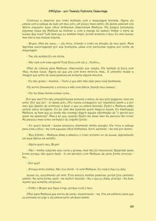 EMOções – por: Tassiele Viebrantz Cassuriaga
Continuei a observar seu rosto molhado com a maquiagem borrada. Agora ele
estava com a cabeça de lado em meu colo, um pouco mais calmo. Os dedos estavam nos
lábios enquanto seus olhos brilhantes observavam Matheus. Ele fungou fortemente
algumas vezes até Matheus se inclinar e, com a manga do casaco limpar o nariz de
Lucas. Que nojo! Tudo bem que eu também limpo, porém somente o meu. Eu amo Lucas,
mas não a sua meleca nojenta.
- Bryan, Alex me usou... – ele miou, virando o rosto na direção de meu peito. Mais
lágrimas escorregaram por sua bochecha, estas com partículas negras por conta da
maquiagem.
- Tsc, ele sempre foi um idiota.
- Não vem com essa agora! Você ficou com ele e... Gostou...
Olhei de relance para Matheus, observando sua reação. Ele também já ficou com
Alex, muitas vezes. Agora sei que era com bons motivos, mas... É estranho mudar a
imagem que tenho de duas pessoas em somente alguns minutos.
- Eu não gostei – mentira. – Tanto é que abri mão dele para você facilmente.
Ele sorriu fracamente e colocou a mão nos lábios, fitando meu casaco.
- Ele me disse tantas coisas ruins...
Por que isso? Eu não entendo! Lucas somente o amou, de seu jeito pegajoso, mas era
amor. Por que feri - lo desse jeito...?Eu nunca conseguirei ser insensível assim e é por
isso que desisto de continuar a fazer o que eu estava fazendo. Pedro e Matheus estão
certos; estou arrogante. Eu fui uma das pessoas quem magoou Lucas. Eu machuquei
Matheus, se bem que eu ainda não consigo digerir aquela informação de “o garoto por
quem me apaixonei”. Mas é só que, quando Pedro me disse isso me pareceu tão irreal.
Me pareceu mais como um hetero de orgulho ferido.
- Eu quero beijos! – Lucas anunciou chamando minha atenção. Ele virou a cabeça
para cima e fitou - me com aqueles olhos brilhantes. Sorri, sentindo - me mal por dentro.
- Meu fofinho – Matheus disse a abaixou o rosto próximo ao de Lucas, depositando
em seus lábios um selinho.
- Agora quero seu, Bryan.
- Não – minha resposta saiu curta e grossa, mas não foi intencional. Respondi desta
forma porque não quero beijá - lo em paralelo com Matheus, de certa forma provoca me...
- Por quê?
- Porque sinto ciúmes. Não vou dividí - lo com Matheus. Ou você é meu ou dele.
Lucas riu, acreditando em mim. Fora sincera minhas palavras, porém fora estranho
admitir. De certa forma, senti - me melhor dizendo - lhe o que eu disse, pois fez - lhe bem,
mesmo que somente um pouco.
- Então o Bryan que fique longe, porque você é meu.
Olhei para Matheus que sorriu de canto, incentivando - me. Era um estímulo para que
eu entrasse no jogo e ele estava certo em fazer assim.
125

 