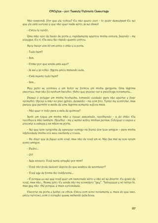 EMOções – por: Tassiele Viebrantz Cassuriaga
Não respondi. Por que ele voltou? Eu não quero ouvi - lo pedir desculpas! Eu sei
que ele está curioso e que não quer nada sério, já sei disso!
- Estou te vendo.
Uma mão veio de baixo da porta e, rapidamente apertou minha cintura, fazendo - me
cócegas. Eu ri. Ela saiu tão rápido quanto entrou.
Deve haver uns 20 cm entre o chão e a porta.
- Tudo bem?
- Sim.
- Então por que ainda está aqui?
- Já saí e já voltei. Agora estou matando aula.
- Está mesmo tudo bem?
- Sim...
Meu peito se contraiu e um bolor se formou em minha garganta. Uma lágrima
escorreu, mas não fiz nenhum barulho. Acho que preciso ver a psicóloga novamente...
Passei o polegar em minha bochecha, tomando cuidado para não apertar e ficar
vermelho. Apoiei a mão no piso gélido, deixando - me com frio. Tentei me controlar, mas
parece que permitir a saída de uma lágrima somente sufoca mais.
- Não quer ir indo para a sala de química?
Senti um toque em minha mão e recuei assustado, recolhendo - a do chão. Ele
recolheu a mão também. Ajoelhei - me e sentei sobre minhas pernas. Coloquei o capuz e
encostei a cabeça e as mãos na porta.
- Sei que tens vergonha de aparecer comigo na frente dos teus amigos – para minha
infelicidade minha voz saiu oscilante e rouca.
- De dizer que já fiquei com você, mas não de você em si. Não faz mal se nos verem
como amigos.
- Pedro...
- Oi?
- Seja sincero. Você sente atração por mim?
- Você não pode deduzir depois do que acabou de acontecer?
- Você age de forma tão indiferente...
- É porque eu sei que você quer um namorado sério e não só se divertir. Eu gosto de
você, mas não... Desse jeito. Eu ainda não me considero “gay”. ‘Talveeeeez e só talvez bi,
mas gay não. Até porque, é mais curiosidade.
Escorrei na porta e fechei os olhos. Estou com sono novamente e, mais do que isso,
estou nervoso, com o coração quase saltando pela boca.

127

 