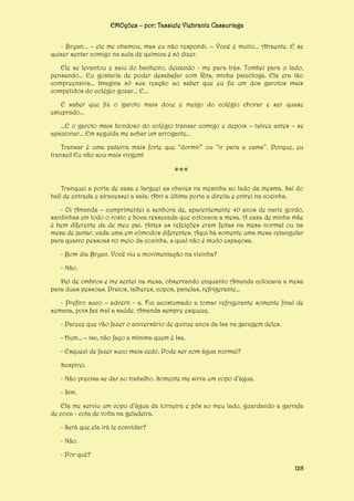 EMOções – por: Tassiele Viebrantz Cassuriaga
- Bryan... – ele me chamou, mas eu não respondi. – Você é muito... Atraente. E se
quiser sentar comigo na aula de química é só dizer.
Ele se levantou e saiu do banheiro, deixando - me para trás. Tombei para o lado,
pensando... Eu gostaria de poder desabafar com Rita, minha psicóloga. Ela era tão
compreensiva... Imagina só sua reação ao saber que eu fiz um dos garotos mais
competidos do colégio gozar... E...
E saber que fiz o garoto mais doce e meigo do colégio chorar e ser quase
estuprado...
...E o garoto mais bondoso do colégio transar comigo e depois – talvez antes – se
apaixonar... Em seguida me achar um arrogante...
Transar é uma palavra mais forte que “dormir” ou “ir para a cama”. Porque, eu
transei! Eu não sou mais virgem!

***
Tranquei a porta de casa e larguei as chaves na mesinha ao lado da mesma. Saí do
hall de entrada e atravessei a sala. Abri a última porta a direita e entrei na cozinha.
- Oi Amanda – cumprimentei a senhora de, aparentemente 40 anos de nariz gordo,
sardinhas em todo o rosto e boca ressecada que colocava a mesa. A casa de minha mãe
é bem diferente da de meu pai. Antes as refeições eram feitas na mesa normal ou na
mesa de jantar, cada uma em cômodos diferentes. Aqui há somente uma mesa retangular
para quatro pessoas no meio da cozinha, a qual não é muito espaçosa.
- Bom dia Bryan. Você viu a movimentação na vizinha?
- Não.
Dei de ombros e me sentei na mesa, observando enquanto Amanda colocava a mesa
para duas pessoas. Pratos, talheres, copos, panelas, refrigerante...
- Prefiro suco – adverti - a. Fui acostumado a tomar refrigerante somente final de
semana, pois faz mal a saúde. Amanda sempre esquece.
- Parece que vão fazer o aniversário de quinze anos da Isa na garagem deles.
- Hum... – tsc, não faço a mínima quem é Isa.
- Esqueci de fazer suco mais cedo. Pode ser com água normal?
Suspirei.
- Não precisa se dar ao trabalho. Somente me sirva um copo d’água.
- Sim.
Ela me serviu um copo d’água da torneira e pôs ao meu lado, guardando a garrafa
de coca - cola de volta na geladeira.
- Será que ela irá te convidar?
- Não.
- Por quê?
128

 