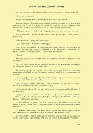 EMOções – por: Tassiele Viebrantz Cassuriaga
- Porque nunca conversei com ela. – Na verdade, nem sei como é o rosto da garota.
- Então converse agora!
Sorri e comecei a me servir. Galinha escabelada, arroz, feijão, ervilha...
Durante o almoço Amanda insistiu em puxar assunto e fofocar, como sempre. Ela
costuma contar da vida de pessoas que eu não faço a mínima quem são. Mesmo que já
faça um mês que estou aqui ainda não conheço quase ninguém da vizinhança.
- Oi Bryan, quer ouvir uma fofoca? – ela perguntou mais interessada que o normal.
Senti - me tentado a responder “mas não é só isso que você faz? Contar fofocas?”
porém, não o fiz.
- Diga – incentivei - a para não ser grosseiro.
- Ouvi uma conversa de sua mãe com seu pai...
Ergui o olhar, interessado. Ela sorria como uma criança travessa e riu, realizada em
ter captado minha atenção. Mastiguei com força, nervoso. Tive de me conter para não me
apoiar encima da mesa, aproximando - me dela para ouvir melhor.
- Conte!
Mais uma vez ela riu, apoiando ambos os antebraços na mesa e, nestes o busto
volumoso.
- Eu ouvi o lado da sua mãe da conversa, mas parece que seu pai está interessado
em adotar uma criança... E ainda, um menino!
De repente, mastigar me pareceu vazio e sem necessidade. Engoli a comida que
passou com dificuldade por minha garganta enquanto aquela dor forte esmagava meu
coração.
Larguei o garfo no prato, produzindo um timbre agudo e puxei a cadeira para trás
com força, levantando - me apressado.
Antes mesmo de passar pela porta a dor já explodira de meu peito e corpo,
ganhando a necessidade de escorrer por meus olhos.
Adotar, adotar, adotar... Meu pai quer adotar um garoto porque seu filho biológico é
um gay nojento!
Corri pelas escadas escondidas no canto da sala e fui para meu quarto, encolhendo
- me ao lado da cama. Abracei minha barriga e senti aquela dor horrível no coração,
fazendo - me trancar a respiração.
Ele queria adotar um menino para ficar em meu quarto, ter a ajuda de meu pai nos
temas do colégio, comer com ele, vestir as roupas que deveriam ser para mim, ganhar
presentes...
“O verdadeiro deu errado. Vou tentar adotar, porque fazer outro corre o risco de
sair errado como o primeiro. Prefiro algo de outro ao meu verdadeiro filho”.
Eu não acredito... Adotar! Ele quer um garoto de verdade, não eu. Ele quer um
garoto heterossexual e que não seja emo, para que ele não tenha que passar vergonha.
129

 