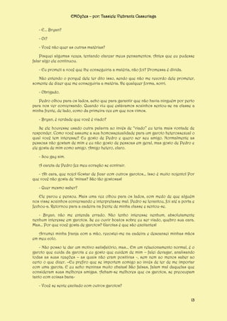 EMOções – por: Tassiele Viebrantz Cassuriaga
- E... Bryan?
- Oi?
- Você não quer as outras matérias?
Pisquei algumas vezes, tentando clarear meus pensamentos. Antes que eu pudesse
falar algo ele continuou.
- Eu prometi a você que lhe conseguiria a matéria, não foi? Promessa é dívida.
Não entendo o porquê dele ter dito isso, sendo que não me recordo dele prometer,
somente de dizer que me conseguiria a matéria. De qualquer forma, sorri.
- Obrigado.
Pedro olhou para os lados, acho que para garantir que não havia ninguém por perto
para nos ver conversando. Quando viu que estávamos sozinhos sentou-se na classe a
minha frente, de lado, como da primeira vez em que nos vimos.
- Bryan, é verdade que você é viado?
Se ele houvesse usado outra palavra ao invés de “viado” eu teria mais vontade de
responder. Como você assume a sua homossexualidade para um garoto heterossexual o
qual você tem interesse? Eu gosto de Pedro e quero ser seu amigo. Normalmente as
pessoas não gostam de mim e eu não gosto de pessoas em geral, mas gosto de Pedro e
ele gosta de mim como amigo. Amigo hetero, claro.
- Sou gay sim.
A careta de Pedro fez meu coração se contrair.
- Ah cara, que nojo! Gostar de ficar com outros garotos... Isso é muito nojento! Por
que você não gosta de ‘minas? São tão gostosas!
- Quer mesmo saber?
Ele parou e pensou. Mais uma vez olhou para os lados, com medo de que alguém
nos visse sozinhos conversando e interpretasse mal. Pedro se levantou, foi até a porta e
fechou-a. Retornou para a cadeira na frente de minha classe e sentou-se.
- Bryan, não me entenda errado. Não tenho interesse nenhum, absolutamente
nenhum interesse em garotos. Se eu ouvir boatos sobre eu ser viado, quebro sua cara.
Mas... Por que você gosta de garotos? Garotas é que são excitantes!
Arrumei minha franja com a mão, recostei-me na cadeira e descansei minhas mãos
em meu colo.
- Não posso te dar um motivo satisfatório, mas... Em um relacionamento normal, é o
garoto que cuida da garota e eu gosto que cuidem de mim – falei devagar, analisando
todas as suas reações – as quais não eram positivas -, sem nem ao menos saber ao
certo o que dizer. –Eu prefiro que se importem comigo ao invés de ter de me importar
com uma garota. E eu acho meninas muito chatas! São falsas, falam mal daquelas que
consideram suas melhores amigas. Acham-se melhores que os garotos, se preocupam
tanto com coisas bana- Você se sente excitado com outros garotos?
13

 