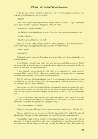 EMOções – por: Tassiele Viebrantz Cassuriaga
A dor em meu peito só aumentava e forçava - se por minha garganta, tentando sair
toda ao mesmo tempo, mas era impossível.
- Bryan?
- Não entra! – gritei quando percebi que a porta estava se abrindo. Peguei a primeira
coisa que vi no chão e joguei na direção da porta: um pente.
- Venha aqui. Vamos conversar...
- ME DEIXA! – junto às palavras eu gritei. Gritei tão forte que minha garganta doeu.
- Por favor, Bryan...
- Se entrar te mato! Deixe-me em paz!
Deitei de lado no chão, ainda encolhido. Minha garganta e meu rosto ardiam e,
mesmo desviando meus pensamentos do assunto a dor não diminuía.
- Vamos Bryan...
- SAI DAQUI!
Finalmente ouvi a porta ser fechada e apertei os olhos com força, chorando com
mais intensidade.
Gritei. Gritei o mais alto que pude; mais alto que meus pulmões permitiram. Minha
garganta ardeu e eu gritei de novo, tentando retirar pelo menos um pouco da dor de
dentro de mim, mas era uma atitude inútil.
A dor latejante tomara conta de meu peito e se alastrava por meus pulmões,
tornando difícil respirar direito. Alcançou meu estômago, atingindo - lhe com vincadas
e reviravoltas. Meu corpo inteiro treme involuntariamente.
Dói. Dói tanto que é impossível descrever. O choro é desesperador, pois parece que
a medida que choro a dor aumenta. Dói mil vezes mais que múltiplas facadas, colocando
em hipérbole. Mas dói tanto, mas tanto...
Meu pai quer um filho de verdade. Ele não simplesmente tem vergonha de mim, como
também não me quer e não me ama. Meu pai me odeia, mesmo como filho único. Filho
único até agora porque ele vai conseguir um garoto de verdade; o filho que ele sempre
quis.
Como vou sobreviver sabendo que meu pai está amando outro garoto? Que ama
outro filho que nem ao menos tem seu sangue! Que ele não cuidou, viu crescer e mesmo
assim ama facilmente, mil vezes mais do que já me amou...
“Você fala como se eu te amasse...”.
Dói tanto, mas tanto... Meu pai foi tudo para mim durante tanto tempo... Dói, dói, dói...
Por que eu tenho que ser tão errado...? Gostar de garotos... Por quê...? Garotas até
são bonitas... Por que eu tenho que possuir um gosto tão estranho e repugnante...?
Pai, perdão... Se eu pudesse eu seria normal. Quer dizer, eu posso, mas não será eu.
Desculpe por te decepcionar tanto... Eu nasci completamente errado. Emo, gay... Eu sou
uma vergonha! Se eu fosse normal meu pai não me odiaria... Dói... Mas como me

130

 