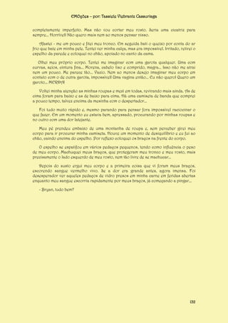 EMOções – por: Tassiele Viebrantz Cassuriaga
completamente imperfeito. Mas não vou cortar meu rosto. Seria uma cicatriz para
sempre... Horrível! Não quero mais nem ao menos pensar nisso.
Afastei - me um pouco e fitei meu tronco. Em seguida bati o queixo por conta do ar
frio que bate em minha pele. Tentei ver minha calça, mas era impossível. Irritado, retirei o
espelho da parede e coloquei no chão, apoiado no canto da cama.
Olhei meu próprio corpo. Tentei me imaginar com uma garota qualquer. Uma com
curvas, seios, cintura fina... Morena, cabelo liso e comprido, magra... Isso não me atrai
nem um pouco. Me parece tão... Vazio. Nem ao menos desejo imaginar meu corpo em
contato com o de outra garota, impossível! Uma vagina então... Eu não quero! Quero um
garoto... MERDA!
Voltei minha atenção as minhas roupas e mexi em todas, revirando mais ainda. As de
cima foram para baixo e as de baixo para cima. Há uma camiseta de banda que comprei
a pouco tempo, talvez encima da mesinha com o despertador...
Foi tudo muito rápido e, mesmo parando para pensar fora impossível raciocinar o
que fazer. Em um momento eu estava bem, apressado, procurando por minhas roupas e
no outro com uma dor latejante.
Meu pé prendeu embaixo de uma montanha de roupa e, sem perceber girei meu
corpo para ir procurar minha camiseta. Houve um momento de desiquilíbrio e eu fui ao
chão, caindo encima do espelho. Por reflexo coloquei os braços na frente do corpo.
O espelho se espatifou em vários pedaços pequenos, tendo como influência o peso
de meu corpo. Machuquei meus braços, que protegeram meu tronco e meu rosto, mais
precisamente o lado esquerdo de meu rosto, nem tão livre de se machucar...
Depois do susto ergui meu corpo e a primeira coisa que vi foram meus braços,
escorendo sangue vermelho vivo. Se a dor era grande antes, agora imensa. Foi
desesperador ver aqueles pedaços de vidro presos em minha carne em feridas abertas
enquanto meu sangue escorria rapidamente por meus braços, já começando a pingar...
- Bryan, tudo bem?

132

 
