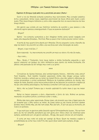 EMOções – por: Tassiele Viebrantz Cassuriaga
Capítulo 15: Porque você está vivo e envolvido em amor. Parte 1
Ouvir a voz de Amanda somente aumentou meu nervosismo. Meu coração palpitou
forte e assustado, várias vezes. Lágrimas escorreram de meus olhos pelo medo e pelo
susto. Fitei meus braços trêmulos e, com a mão esquerda tirei os cacos maiores de meu
braço direito.
Um garoto que consta em seu histórico tentativa de suicídio e que passou o dia
chorando agora aparece ensanguentado. O que as pessoas deduzem?
- Bryan?
Retirá - los somente aumentava a dor. Imaginar minha carne sendo rasgada com
cada uma daquelas fincadas... Horrível. Mas eu quero tirar todos; preciso retirar todos...
A porta de meu quarto fora aberta por Amanda. Chorei enquanto ouvia o barulho de
algo de metal ir de encontro ao chão e de sua boca sair uma interjeição de susto.
- Bryan, o que você fez...?
Quis responde - la, mas somente me encolhi em meio ao choro. Eu não fiz nada...
- Seu rosto...
Meu... Rosto...? Tremendo, levei meus dedos a minha bochecha esquerda e, sem
querer empurrei um pedaço de vidro milímetros para dentro de minha bochecha. Em
pânico uma pancada de dor atingiu meu rosto e eu gritei.

***
Corredores de lajotas brancas, piso antiderrapante branco... Adivinha onde estou?
Num hospital... Num maldito hospital esperando minha mãe chegar porque tenho
histórico suicida e acham que eu tentei me matar! Porra, eles não sabem a diferença de
cortes propositais e cortes acidentais? Médicos de hospitais públicos de merda, não
sabem de nada. Quando cortei meus pulsos além de me fazerem os curativos o médico já
me fez uma análise psicológica e me mandou consultar com tudo que era possível!
Sério, vão se fuder! Tomara que o mundo exploda! Eu tenho mais é que me matar
mesmo...
Deitei no banco pequeno e duro, observando o forro do teto. Dobrei as pernas,
mantendo os joelhos juntos e continuei a fitar o nada...
Minha mãe deve estar apavorada. Pense nisso, ela levando sua visa e ligam para ela
do hospital que o filho tentou se matar. Se fosse antes eu até tiraria proveito dessas
feridas, mas é minha mãe, ela não tem culpa. Meu pai tem... É por ele que eu morreria, em
todos os sentidos.
O que será que os garotos estão fazendo agora? Principalmente Lucas... Vai ser bom
para ele me ver amanhã, perceberá que tem gente pior. Estou cheio de cicatrizes para
sempre, substituído por um garoto adotado... Droga, não quero chorar em um hospital.
O corte em meu rosto só pode ser castigo de Deus. Quem me mandou cogitar a
possibilidade de cortar meu rosto? Eu não quero ficar assim para sempre, droga.
- Bryan?
133

 