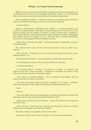 EMOções – por: Tassiele Viebrantz Cassuriaga
Refleti de tudo um pouco até minha mente ir enfraquecendo meus pensamentos e eu
me acalmar. Pensei em levar em consideração minha mãe e abraça - la, mas finalmente
estar com meu pai, de uma forma tão carinhosa era impossível desperdiçar.
Meu pai acabara por sentar - se de lado no banco e eu encolhi as pernas encima do
mesmo, recostando minha cabeça e meu tronco no peitoral largo dele.
- Se sente melhor?
Observei, completamente embriagado pelo conforto, as pessoas passando pelo
corredor do hospital. Passou uma moça com uma criança de uns 4 anos no colo, com a
mesma chorando. Isso me lembrou de quando eu tinha a mesma idade e quebrava o
braço com facilidade ou tinha ataques de asma, gripe, infecções... Durante a madrugada,
sem reclamar meu pai me pegava no colo e me levava para o hospital rapidamente,
sendo que na manhã seguinte tinha de trabalhar bem cedo.
- Bryan, filho, você tentou se matar? – minha mãe perguntou calmamente, porém de
forma preocupada.
Não respondi. Não tentei, mas tive medo de responder e meu pai deixar de se
importar.
- Estou com frio – constatei em voz alta ao sentir um arrepio percorrer meu corpo,
tentando aquecer - me.
- Não trouxeram um casaco? – meu pai perguntou a minha mãe, mas nem olhei.
- Foi Amanda quem o trouxe. Ela trouxe uma camiseta e o tênis dele.
- E onde ela está agora?
- Eu a mandei embora – intrometi - me, contando a verdade – E a ameacei. Não
brigue com ela mãe, é uma boa pessoa, – fofoqueira e intrometida. Se vissem o modo
como ela tentou me consolar concordariam comigo.
- Tem tomado os remédios, Bryan? – meu pai perguntou preocupado, pois ele
sempre controlava as doses e os horários.
- Ele tomou uma grande dose de um deles e desmaiou. Eu os retirei – felizmente
minha mãe respondeu em meu lugar. Assim posso só descansar em plena paz.
- Qual?
- Não sei...
- Como não sabes? Sabe que há alguns que, se ingerido em grande dose mata? Não
sabes que pode ser uma tentativa de suicídio? Quando foi isso?
- Depois que você falou com ele no telefone. – Pronto. Foi minha mãe dizer isso que
meu pai se calou.
- Estou com frio – repeti para que o assunto não parasse em algo que os fizesse
refletir sobre um momento o qual não quero lembrar.
Meu braço começou a ser afagado, indo de cima a baixo.
- Meu casaco está no carro, posso ir lá busca - lo. Não está com fome, Bryan?
135

 