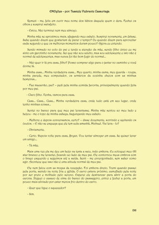 EMOções – por: Tassiele Viebrantz Cassuriaga
Remexi - me, feliz em ouvir meu nome dos lábios daquele quem o dera. Fechei os
olhos e suspirei satisfeito.
- Estou. Não terminei nem meu almoço.
Minha mãe se aproximou mais, afagando meu cabelo. Suspirei novamente, em êxtase.
Sabe quando dizem que gostariam de parar o tempo? Ou quando dizem para aproveitar
cada segundo e que os melhores momentos duram pouco? Agora eu entendo.
Sendo mimado no colo do pai e tendo a atenção da mãe, sendo filho único eu me
sinto um garotinho novamente. Sei que não sou adulto, mas sou adolescente e isto não é
normal de adolescentes, mas nunca foi tão bom fugir do normal...
- Não quer ir lá pra casa, filho? Posso comprar algo para o jantar no caminho e você
dorme lá.
Minha casa... Minha verdadeira casa... Meu quarto, minha cama, meu guarda - roupa,
minha parede, meu computador, os armários da cozinha cheios com as minhas
besteiras...
- Faz macarrão, pai? – pedi pela minha comida favorita, principalmente quando feita
por meu pai.
- Claro filho. Venha, vamos para casa.
Casa... Casa... Casa... Minha verdadeira casa, onde tudo está em seu lugar, onde
tenho minhas coisas...
Sentei no banco para que meu pai levantasse. Minha mãe sentou ao meu lado e
beijou - me o topo de minha cabeça, bagunçando meu cabelo.
- Melhore e depois conversamos, certo? – disse docemente, sorrindo e ajeitando os
óculos. – E não se esqueça que ele tem aula amanhã, Michael. Vai leva - lo?
- Obviamente.
- Certo. Depois volte para casa, Bryan. Vou tentar almoçar em casa. Se quiser levar
um amigo...
- Tá mãe.
Mais uma vez ela me deu um beijo na testa a saiu, indo embora. Eu coloquei meu All
star branco e me levantei, ficando ao lado de meu pai. Ele contornou meus ombros com
o braço esquerdo e seguimos até a saída. Senti - me envergonhado, sem saber como
agir. Acontece que isso não é uma atitude normal de meu pai.
Ele nem falou com as moças da recepção. Foi embora direto. Tremi quando passei
pela porta, saindo na noite fria e gélida. O carro estava próximo, camuflado pela noite
por ser preto e molhado pelo sereno. Esperei ele destrancar para abrir a porta do
carona. Peguei o casaco de cima do banco do passageiro, entrei e fechei a porta, um
pouco mais aliviado por estar menos frio dentro do carro.
- Quer que ligue o aquecedor?
- Sim.

136

 