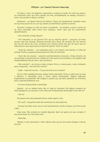EMOções – por: Tassiele Viebrantz Cassuriaga
Ele ligou o carro, em seguida o aquecedor e começou a andar. Eu vesti seu casaco,
um sobretudo preto que ficou grande em mim, principalmente na manga. Coloquei o
sinto e me encolhi no banco, com frio.
Passaram - se alguns minutos de silêncio. Fiquei me perguntando repetidas vezes
por que meu pai foi me ver, por que estava se importando, quando ia adotar...
Encostei a cabeça no vidro do carro, encolhendo - me próximo a porta e mordi um
de meus piercings. Uma chuva leve começou, chuva esta que foi aumentando
gradativamente.
- Vai conversar comigo, Bryan?
- Vai responder ou me ignorar? Por que se importa agora? – perguntei um tanto
grosso, mas sem intenção. Somente formulei mal a frase. Na verdade, não me importo
que ele não queira me ouvir, contando que continue sendo meu pai. Só quero que ele
responda por que espera para se importar quando “tento me matar”.
- Você não entende... – ele respondeu junto a um suspiro, sem desviar os olhos da
estrada. Fechou a pequena fresta aberta do vidro do motorista.
- Você não me entende – respondi automaticamente, prevendo a briga iminente. Se
ele estivesse normal já teria me culpado por não querer ser entendido e me xingado, mas
inesperadamente não foi isso o que aconteceu.
- Não entendo? – ele vincou a testa, irritado. Girou o volante para o lado, dobrando
para a esquerda. – Sua mãe não contou?
- Nada – respondi curioso. – O que ela deveria ter contado?
Ele me olhou rapidamente para captar minha expressão. Voltou a olhar para as ruas
e diminuiu a velocidade, pois a chuva estava aumentando. Alguns segundos
angustiantes se passaram. Até cheguei a pensar que ele havia desistido da conversa,
mas a resposta finalmente veio.
- Eu estou frequentando a psicóloga.
Segurei - me ao máximo para não rir, mas foi inevitável. Um pigarro escapou de
minha garganta e eu escondi o rosto. Meu pai? Frequentando psicóloga? Como não rir?
- Vai rir?
Ele estava com uma expressão brava, então engoli o riso.
- Por quê? – perguntei ainda não levando fé em suas palavras.
- Porque meu filho único, que eu criei praticamente sozinho cresceu e se tornou emo
e gay.
Essa doeu. Não somente no sentido figurado. Senti um aperto em meu coração. O
que posso fazer se é isso quem sou?
- Desculpe.
Abaixei o rosto, desviando o olhar. Agora é fato que só sirvo para estragar a vida de
meu pai.

137

 