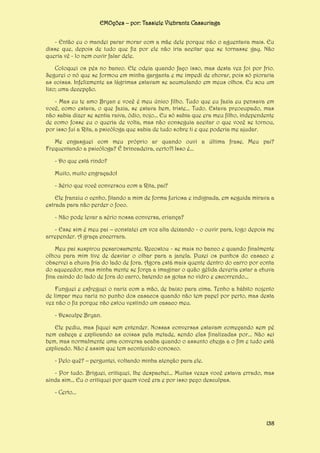 EMOções – por: Tassiele Viebrantz Cassuriaga
- Então eu o mandei parar morar com a mãe dele porque não o aguentava mais. Eu
disse que, depois de tudo que fiz por ele não iria aceitar que se tornasse gay. Não
queria vê - lo nem ouvir falar dele.
Coloquei os pés no banco. Ele odeia quando faço isso, mas desta vez foi por frio.
Segurei o nó que se formou em minha garganta e me impedi de chorar, pois só pioraria
as coisas. Infelizmente as lágrimas estavam se acumulando em meus olhos. Eu sou um
lixo; uma decepção.
- Mas eu te amo Bryan e você é meu único filho. Tudo que eu fazia eu pensava em
você, como estava, o que fazia, se estava bem, triste... Tudo. Estava preocupado, mas
não sabia dizer se sentia raiva, ódio, nojo... Eu só sabia que era meu filho, independente
de como fosse eu o queria de volta, mas não conseguia aceitar o que você se tornou,
por isso fui a Rita, a psicóloga que sabia de tudo sobre ti e que poderia me ajudar.
Me engasguei com meu próprio ar quando ouvi a última frase. Meu pai?
Frequentando a psicóloga? É brincadeira, certo?! Isso é...
- Do que está rindo?
Muito, muito engraçado!
- Sério que você conversou com a Rita, pai?
Ele franziu o cenho, fitando a mim de forma furiosa e indignada, em seguida mirava a
estrada para não perder o foco.
- Não pode levar a sério nossa conversa, criança?
- Esse sim é meu pai – constatei em voz alta deixando - o ouvir para, logo depois me
arrepender. A graça encerrara.
Meu pai suspirou pesarosamente. Recostou - se mais no banco e quando finalmente
olhou para mim tive de desviar o olhar para a janela. Puxei os punhos do casaco e
observei a chuva fria do lado de fora. Agora está mais quente dentro do carro por conta
do aquecedor, mas minha mente se força a imaginar o quão gélida deveria estar a chuva
fina caindo do lado de fora do carro, batendo as gotas no vidro e escorrendo...
Funguei e esfreguei o nariz com a mão, de baixo para cima. Tenho a hábito nojento
de limpar meu nariz no punho dos casacos quando não tem papel por perto, mas desta
vez não o fiz porque não estou vestindo um casaco meu.
- Desculpe Bryan.
Ele pediu, mas fiquei sem entender. Nossas conversas estavam começando sem pé
nem cabeça e explicando as coisas pela metade, sendo elas finalizadas por... Não sei
bem, mas normalmente uma conversa acaba quando o assunto chega a o fim e tudo está
explicado. Não é assim que tem acontecido conosco.
- Pelo quê? – perguntei, voltando minha atenção para ele.
- Por tudo. Briguei, critiquei, lhe despachei... Muitas vezes você estava errado, mas
ainda sim... Eu o critiquei por quem você era e por isso peço desculpas.
- Certo...

138

 