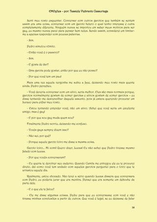 EMOções – por: Tassiele Viebrantz Cassuriaga
Senti meu rosto esquentar. Conversar com outros garotos que também se sentem
assim era uma coisa, conversar com um garoto hetero o qual tenho interesse é outra
completamente diferente. Ninguém nunca se importou em saber meus motivos para ser
gay, eu mesmo nunca parei para pensar bem neles. Sendo assim, considerei em limitarme a apenas responder com poucas palavras.
- Sim.
Pedro simulou vômito.
- Então você é o passivo?
- Sim.
- E gosta de dar?
- Uma garota pode gostar, então por que eu não posso?
- Por que você tem um pau!
Mais uma vez aquela vergonha me subiu a face, deixando meu rosto mais quente
ainda. Pedro percebeu.
- Você deveria conversar com um ativo, seria melhor. Eles são mais normais porque,
garotos normalmente gostam de comer garotas e ativos gostam de comer garotos – eu
disse tentando me desvencilhar daquele assunto, pois já estava querendo procurar um
buraco para enfiar meu rosto.
- Estou tentando entender você, não um ativo. Achei que você seria um excelente
amigo, mas é gay!
- E por que sou gay muda quem sou?
Finalmente Pedro sorriu, deixando-me confuso.
- Vocês gays sempre dizem isso?
- Não sei, por quê?
- Porque aquele garoto loiro me disse a mesma coisa.
Garoto loiro... Mi comi! Quero dizer, Lucas! Eu não achei que Pedro tivesse mesmo
falado com Lucas.
- Por que vocês conversaram?
- Eu queria te devolver seu caderno. Quando Camila me entregou ele eu te procurei
direto, daí como você tem andado com aqueles garotos perguntei para o loiro que te
arrastou aquele dia.
Realmente, estou chocado. Não levei a sério quando Lucas dissera que conversara
com Pedro, eu poderia jurar que era mentira. Pensei que era somente um deboche da
parte dele.
- E o que ele te falou?
- Ele me disse algumas coisas. Pediu para que eu conversasse com você e não
tirasse minhas conclusões a partir de outros. Que você é legal, se eu deixasse de falar
14

 