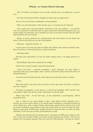EMOções – por: Tassiele Viebrantz Cassuriaga
- Não. É mentira. Eu brinquei com sua mãe, dizendo que veio defeituoso e queria
troc- Isso não é brincadeira! Muito obrigado por dizer que sou defeituoso!
Ele riu, em um bom humor esplendido e surpreendente.
- Filho, era uma brincadeira. Acha mesmo que eu o trocaria em um orfanato?
- Não é pela troca, mas pelo defeito. Desculpe se não sou perfeito... – me encolhi,
com a voz tremendo no final da frase. Eu quero descontar minhas frustrações nele e, ao
mesmo tempo me desculpar. Se eu pudesse juro que me tornaria normal, mas não dá! É
impossível! Eu não sou normal!
- Bryan, eu estou tentando ser compreensível, mas será mentira se lhe disser que
adoro o fato de meu filho ser um emo homossexual.
- Desculpe – respondi sem fita - lo.
O carro parou na frente da grade de minha casa. Minha casa; minha verdadeira casa.
Meu pai acionou o controle para que o portão se abrisse.
- Não fique assim.
Um beijo fora depositado no topo de minha cabeça junto a um afago gostoso no
cabelo.
- Menos Bryan. Seja mais compreensível comigo.
Assim como você foi comigo, respondi mentalmente.
- Estou com fome – respondi, passando o dedo indicador em meus lábios e
piercings. Acho que é associação. Casa = comida. Colocando nesses termos me sinto um
animal doméstico.
- Se está com muita fome terás de comer algo, pois ainda nem comecei o jantar.
- Certo...
Mais uma vitória: meu pai nunca me deixou comer algo antes de jantar ou almoço,
pois tira o apetite.
Entramos na garagem, o carro parou e o motor fora desligado. Abri a porta e saí,
sem esperar. Segui até a porta e a abri, adentrando na sala de estar.
Minha casa. Sinto - me tão bem aqui... É tão confortável e aconchegante... Minha
verdadeira casa.
Ouvi o “click” da luz sendo ligada e, logo, a sala ganhou brilho. Seguido veio o
barulho da cortina sendo aberta e as chaves sendo largadas na mesinha próxima da
porta. Andei até o sofá e respirei fundo, absorvendo aquele cheiro gostoso que só há
em minha verdadeira casa. Passei a mão pelo sofá branco de couro da sala de estar.
Observei uma caixa de DVD preta largada encima da mesa de vidro no centro da sala.
Estranhei. É raro meu pai ver filme, principalmente na sala.
Embaixo da televisão fixa na parede havia a variedade de DVDs que conheço muito
bem. O piso bem lustrado reflete os móveis, há mais plantas que lembro... Ah, tem um
quadro novo na parede, pequeno. Deve ser uma foto. Aproximando - me para ver melhor
140

 