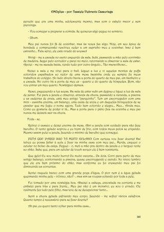 EMOções – por: Tassiele Viebrantz Cassuriaga
percebi que era uma minha, adolescente mesmo, mas com o cabelo maior e sem
piercings.
- Vou começar a preparar a comida. Se quiseres algo pegue no armário.
- Uhum.
Meu pai nunca foi fã de cozinhar, mas às vezes faz algo. Hoje, em seu ápice de
bondade e compreensão resolveu ceder a um capricho meu e cozinhar. Isso é bem
estranho... Fala sério, ele está virado do avesso!
Dirigi - me a escada no canto esquerdo da sala. Subi, passando a mão pelo corrimão
de madeira. Segui pelo corredor e parei no meio, retornando a observar a sala de estar.
Apoiei - me na sacada baixa, vendo tudo por outro ângulo... Tão maravilhoso...
Deixei a sala e me virei para o hall. Liguei a luz e vi aqueles montes de puffs
coloridos espalhados ao redor de uma mesa baixinha onde eu sempre fiz meus
trabalhos do colégio. Ao lado direito havia a porta do quarto de meu pai, um banheiro e
a escada. Do outro há a porta de meu ex - quarto e do quarto de hóspedes. Bom, não
vou entrar em meu quarto. Nostálgico demais.
Desci, esquecendo a luz acesa. Da sala de estar subi um degrau e liguei a luz da sala
de jantar. Fui para a janela e observei, através da chuva, passando a varanda, a piscina
e as cadeiras de praia, está meu antigo “parquinho”. Tem um escorregador com uma
mini - casinha encima, um balanço, uma caixa de areia e um daqueles brinquedos de se
escalar que me fugiu o nome agora. Tudo bem colorido e alegre... Meu... Ainda meu.
Como eu gostaria de poder ir lá... Mas a porta para o pátio fica na cozinha e meu pai
nunca me deixará sair na chuva.
Foda - se.
Retirei o casaco e deixei encima da mesa. Abri a janela com cuidado para não faze
barulho. O vento gelado soprou e eu tremi de frio, com todos meus pelos se eriçando.
Mesmo assim pulei a janela, fazendo o mínimo de barulho que consegui.
PUTA QUE PARIU! ISSO TÁ MUITO GELADO! Com certeza vou ficar doente! Daí
talvez eu possa faltar à aula e ficar na minha casa com meu pai... Merda, esqueci o
celular no bolso da calça. Peguei - o, meti a mão pra dentro da janela e o larguei rente
ao chão. Sabe que, para um celular de touch screen ele é bem resistente.
Que gelo! Eu sou muito burro! Ou muito carente... Os dois. Corri para perto de meu
antigo balanço, contornando a piscina, quase escorregando e caindo. No início lembro
que ele era bem próximo do chão, mas conforme eu fui crescendo meu pai foi
diminuindo as correntes.
Sentei naquele banco com uma grande poça d’água. O pior nem é a água gelada
queimando minha pele – irônico, não? -, mas sim as roupas colando por toda a pele.
Fui tomado por uma nostalgia boa. Abaixei a cabeça, encostada na corrente e me
embalei para trás e para frente... Meu pai não é um monstro, eu sou o errado. Ele
realmente fez tudo pelo filho, mas teve de se decepcionar tanto...
Senti a chuva gelada esfriando meu corpo, fazendo - me sofrer vários calafrios.
Quanto tempo é necessário para se ficar doente?
Ah pai, eu quero tanto voltar para minha casa...
141

 