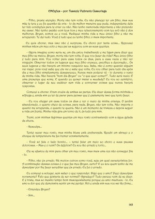 EMOções – por: Tassiele Viebrantz Cassuriaga
- Filho, preste atenção. Morte não tem volta. Eu não planejei ter um filho, mas sua
mãe te teve e eu fiz questão de cria - lo da melhor maneira que pude, independente dela
ter tido condições para te criar ou não. Não tenho namorada importante e não pretendo
me casar. Não tenho paixão com teus tios e meu relacionamento com teu avô não é dos
melhores. Bryan, somos eu e você. Dediquei minha vida a meu único filho e não me
arrependo. Te dei tudo. Você é tudo que eu tenho filho; o mais importante.
Eu quis chorar, mas isso não é surpresa. Eu choro por tanta coisa... Repousei
minhas mãos em meu colo e meu pai as segurou com as suas quentes.
- Agora imagine como seria se, um dia estou trabalhando e me ligam para dizer que
meu filho se matou. Bryan, morte não tem volta. O que vou fazer da vida? Meu único filho
é tudo para mim. Vou voltar para casa todos os dias, para a casa vazia e não ver
ninguém. Observar todos os lugares que meu filho cresceu, escolheu a decoração... Os
seus lugares e não haverá um mínimo resquício seu. Sabe, não é como quando alguém
vai viajar, pois você sabe que ela vai e sabe que volta. Eu vou olhar para tudo dia após
dia e meu filho simplesmente desapareceu. Nunca mais poderei vê - lo durante o resto
de minha vida. Não haverá “bom dia Bryan” ou “o que quer comer?”. Tudo será vazio. É
uma presença que some. E quando eu quiser matar a saudade? Eu vou ao cemitério,
observar o lugar de seu cadáver sem vida e conversar coisas que nunca haverá
respostas.
Comecei a chorar. Eram cruéis de ambas as partes. Ele dizer dessa forma mórbida e
sôfrega e, ainda sim eu ter de parar para pensar que é exatamente isso que tento fazer.
- Eu vou chegar em casa todos os dias e ver o vazio de minha criança. O jardim
abandonado, o quarto cheio de coisas, para nada. Bryan, não tem volta. Não importa o
quanto me arrependa, o quanto te queira. Não é um momento de tristeza e depois seguir
a vida em frente. Minha vida gira em torno de ti, és tudo pra mim.
Tremi, com minhas lágrimas quentes em meu rosto contrastando com a água gelada
da chuva.
- Desculpa...
Tentei secar meu rosto, mas minha blusa está encharcada. Recebi um abraço e o
choque de temperatura me fez tremer constantemente.
- Você só fala o lado bonito... – tentei falar em meio ao choro e suas pausas
dolorosas. – Mas e o ruim? Os defeitos? Eu sou tão errado e torto...
Ele se afastou de mim para olhar em meu rosto, mas mais uma vez não consegui fita
- lo.
- Filho, não és errado. Há muitos outros como você, seja em qual característica for.
A combinação dessas coisas é o que faz meu Bryan, certo? E eu sou quem tenho de me
desculpar por lhe fazer acreditar que és errado. Eu fui o errado.
Eu comecei a soluçar, sem saber o que responder. Digo que o amo? Peço desculpas
novamente? Falo que gostaria de ser normal? Agradeço? Tudo parece ruim de se dizer.
E é triste, mas ao mesmo tempo bom masoquistamente porque eu amo machuca - lo. Eu
amo a dor que ele demonstra sentir em me perder. Dói e ainda sim sua voz sai tão firme...
- Entendeu Bryan?
- Sim...
143

 