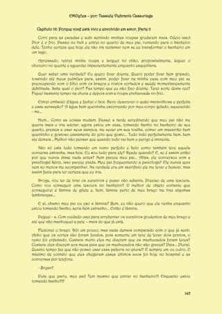 EMOções – por: Tassiele Viebrantz Cassuriaga
Capítulo 16: Porque você está vivo e envolvido em amor. Parte 2
Corri para as escadas e subi sentindo minhas roupas grudarem mais. Odeio isso!
Pior é o frio. Passei no hall e entrei no quarto de meu pai, rumando para o banheiro
dele. Tenho certeza que hoje ele não irá reclamar nem se eu transformar o banheiro em
um lago.
Apressado, retirei minha roupa e larguei no chão, propositalmente. Liguei o
chuveiro no quente e aguardei impacientemente enquanto esquentava.
Quer saber uma verdade? Eu quero ficar doente. Quero poder ficar bem gripado,
tossindo até meus pulmões para, assim, poder ficar na minha casa com meu pai se
preocupando com o filho com os braços e rostos cortados e saúde momentaneamente
debilitada. Sabe qual o pior? Faz tempo que eu não fico doente. Terei sorte desta vez?
Fiquei bastante tempo na chuva e depois com a roupa encharcada no frio.
Entrei embaixo d’água e fechei o box. Devo descrever o quão maravilhosa e perfeita
e essa sensação? A água bem quentinha escorrendo por meu corpo gelado, aquecendo
- me...
Hum... Como as coisas mudam. Passei a tarde acreditando que meu pai não me
queria mais e iria adotar, agora estou em casa, tomando banho no banheiro de seu
quarto, prestes a usar seus xampus, me secar em sua toalha, comer um macarrão bem
quentinho e gostoso exatamente do jeito que gosto... Tudo indo perfeitamente bem, bem
ate demais... Melhor não pensar que quando tudo vai bem o perigo é iminente.
Não só esta tudo tomando um rumo perfeito e belo como também teve aquela
conversa estranha, mas boa. Eu sou tudo para ele? Desde quando? E, se é assim então
por que nunca disse nada antes? Nem parece meu pai... Aliás, ele conversou com a
psicóloga! Sério, isso parece piada. Meu pai frequentando a psicóloga? Ele nunca quis
nem ao menos me acompanhar. Na verdade era um sacrifício ele me levar e buscar, mas
assim fazia para ter certeza que eu iria.
Droga, vou ter de tirar os curativos e puxar não adianta. Preciso de uma tesoura.
Como vou conseguir uma tesoura no banheiro? O melhor de objeto cortante que
conseguirei é lâmina de gilete e, bem, lâmina perto de meu braço me traz algumas
lembranças...
E aí, chamo meu pai ou uso a lâmina? Bem, eu não quero que ele venha enquanto
estou tomando banho, seria bem estranho... Então é lâmina.
Peguei - a. Com cuidado usei para arrebentar os curativos grudentos de meu braço e
até que não machuquei a pele – mais do que já está.
Flexionei o braço. Dói um pouco, mas nada demais comparado com o que já senti.
Acho que os cortes não foram fundos, pois somente um teve de levar dois pontos, o
resto foi enfaixado. Custava muito eles me dizerem que os machucados foram leves?
Custava eles dizerem aos meus pais que os machucados não são graves? Pais... Plural.
Quanto tempo faz que não posso usar essa palavra no plural? É sempre um ou outro. O
máximo de contato que eles chegaram esses últimos anos foi hoje no hospital e as
conversas por telefone.
- Bryan?
Puta que pariu, meu pai! Tem mesmo que entrar no banheiro?! Enquanto estou
tomando banho?!?
145

 