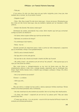 EMOções – por: Tassiele Viebrantz Cassuriaga
- Fala pai.
E ele entrou. Eu não vou dizer para ele que tenho vergonha, pois é meu pai, mas
também não é normal, ‘né. Eu já tenho 15 anos!
- Pegaste roupa?
- Hum... Não. Que roupa? Eu não moro mais aqui – forcei um pouco. Obviamente que
fico triste em não morar mais aqui, mas ele também é afetado por ter mandado o filho
embora.
- Pelado não ficarás. Não deixou nada aqui?
Permaneci de costas, escondendo meu corpo. Sério mesmo que tem que conversar
comigo de dentro do banheiro?
- Só deixei umas roupas velhas que nem me serviam mais.
- Retiraste os curativos do braço?
- Eu encharquei tudo mesmo...
- Deixe - me ver.
Quando percebi ele empurrara para o lado a porta de vidro temperado e esperava
que eu mostrasse o braço. Corei gradativamente.
- Pai! Eu estou tomando banho!
- Ser gay não te torna uma garota.
- Ser pai não te dá o direito de invadir o banho do filho de 15 anos!
- Ah, então é isso! – ele exclamou em um tom de “ah, entendi”. – Não queres que eu te
veja, por isso ficas de costas...
Meu rosto ferveu e, obrigatoriamente eu me virei de frente para ele. Meu pai
simplesmente esticou a mão com a manga puxada, esperando que eu mostrasse meu
braço. Supri minha imensa raiva o máximo que consegui e estiquei o braço. Ele olhou
com cara feia.
- Isto é tua tentativa de suicídio?
Encarei - o, confuso.
- Acho que sim...
- Não.
Meu pai retirou o relógio de meu pulso e deixou aparecer minhas cicatrizes. Várias
linhas horizontais paralelas, mal e tortamente.
- Isto são cicatrizes de uma tentativa de suicídio. Isto no teu braço são machucados.
- Eu disse, não disse? – respondi em um tom de “eu estava certo”. Meu pai odeia
quando faço isso.
- É nisso que dá leva - lo a um pronto - socorro! Só tem merda lá! Doutor mesmo há
somente em clinicas particulares.
146

 