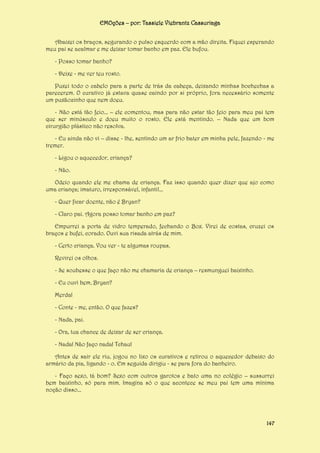 EMOções – por: Tassiele Viebrantz Cassuriaga
Abaixei os braços, segurando o pulso esquerdo com a mão direita. Fiquei esperando
meu pai se acalmar e me deixar tomar banho em paz. Ele bufou.
- Posso tomar banho?
- Deixe - me ver teu rosto.
Puxei todo o cabelo para a parte de trás da cabeça, deixando minhas bochechas a
parecerem. O curativo já estava quase caindo por si próprio, fora necessário somente
um puxãozinho que nem doeu.
- Não está tão feio... – ele comentou, mas para não estar tão feio para meu pai tem
que ser minúsculo e doeu muito o rosto. Ele está mentindo. – Nada que um bom
cirurgião plástico não resolva.
- Eu ainda não vi – disse - lhe, sentindo um ar frio bater em minha pele, fazendo - me
tremer.
- Ligou o aquecedor, criança?
- Não.
Odeio quando ele me chama de criança. Faz isso quando quer dizer que ajo como
uma criança; imaturo, irresponsável, infantil...
- Quer ficar doente, não é Bryan?
- Claro pai. Agora posso tomar banho em paz?
Empurrei a porta de vidro temperado, fechando o Box. Virei de costas, cruzei os
braços e bufei, corado. Ouvi sua risada atrás de mim.
- Certo criança. Vou ver - te algumas roupas.
Revirei os olhos.
- Se soubesse o que faço não me chamaria de criança – resmunguei baixinho.
- Eu ouvi bem, Bryan?
Merda!
- Conte - me, então. O que fazes?
- Nada, pai.
- Ora, tua chance de deixar de ser criança.
- Nada! Não faço nada! Tchau!
Antes de sair ele riu, jogou no lixo os curativos e retirou o aquecedor debaixo do
armário da pia, ligando - o. Em seguida dirigiu - se para fora do banheiro.
- Faço sexo, tá bom? Sexo com outros garotos e bato uma no colégio – sussurrei
bem baixinho, só para mim. Imagina só o que acontece se meu pai tem uma mínima
noção disso...

147

 