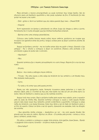 EMOções – por: Tassiele Viebrantz Cassuriaga
Mais aliviado e menos envergonhado eu pude terminar meu longo banho. Saí do
chuveiro para um banheiro quentinho e não pude reclamar de frio. O incômodo foi não
poder me secar e me vestir.
- Pai! – gritei-o. Sorri ao lembrar que ele odeia quando faço isso. – Paaai! PAI!
- Espera!
Sorri separando os dentes e estreitando os olhos. Logo ele chegou e abriu a porta.
Novamente me vi numa situação que fez minhas bochechas arderem.
- Berras como uma criança escandalosa.
Colocou uma toalha branca macia sobre meus ombros, pendurou as roupas que
trouxera nos ganchos atrás da porta e largou coisas para se fazer curativos encima da
bancada.
Sequei as feridas e enrolei - me na toalha antes dele me pedir o braço. Quando o fez
estiquei - lhe o direito e começou a fazer os curativos. Passou uma pomada e foi
enrolando a gaze do pulso até o cotovelo.
- Apertado?
- Não.
Quando terminou fez o mesmo procedimento no outro braço. Depois foi a vez de meu
rosto.
- Pronto.
Beijou - me a testa e esfregou meus ombros.
- Trouxe - lhe uma cueca e uma calça de moletom do teu armário e um blusão meu.
Não deixaste nada quente.
- Certo.
- Te veste e vá comer que está quase pronto.
Desta vez não perguntou nada. Somente trocamos essas palavras e o resto foi
silencio. Bem, esse é o normal de meu pai, mas desta vez não foi em um clima sério ou
tenso. Saiu do banheiro e deixou que eu me vestisse sozinho.
Sequei todo meu corpo. Usei a própria toalha para secar meu cabelo, pois o secador
está na casa da minha mãe. Quando terminei coloquei a cueca e vesti aquele blusão
escuro dele duas vezes meu tamanho, porém confortável e quentinho. Coloquei a calça
velha de moletom e as meias brancas. Catei meu tênis e saí do bafo do banheiro para o
ar frio do quarto. Calcei os tênis e saí do quarto, descendo as escadas, indo na direção
da cozinha.
- Que gracinha minha criança – desdenhou ao ver - me com aquele blusão tão
grande que me caia do ombro. Revirei os olhos – A comida está pronta – avisou e virou
para o armário, ainda rindo.
Ele abriu o armário e começou a pegar dois pratos, dois garfos, duas facas... Ajudei
- o pegando dois copos e levando - os para a mesa de jantar.
- Para beber?
148

 
