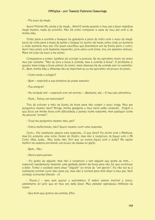 EMOções – por: Tassiele Viebrantz Cassuriaga
- Fiz suco de maçã.
Suco! Vitória! Ah, ainda é de maçã... Amo! E ainda quando é meu pai a fazer significa
maçã mesmo, nada de pozinho. Não há como comparar a casa de meu pai com a de
minha mãe.
Voltei para a cozinha e busquei na geladeira a jarra de vidro com o suco de maçã.
Levei de volta para a mesa de jantar e larguei no centro da mesa, entre onde eu sentaria
e onde sentaria meu pai. Ele quem escolheu que ficaríamos um de frente para o outro.
Servi meu prato com bastante macarrão, pois estou com fome, tive um péssimo almoço.
Mais um copo de suco e me sentei.
Começamos a comer. Lembrei de corrigir a postura. Se me aproximo muito do prato
meu pai reclama. “Não se leva a boca à comida, mas a comida à boca”. O problema é:
quanto mais longe a boca estiver do prato, mais chances há da comida cair no caminho.
E... Bem, minha mãe e Amanda não se importam se eu me aproximo um pouco do prato.
- Como anda o colégio?
- Bem – respondi a sua tentativa de puxar assunto.
- Fez amigos?
- Na verdade sim – respondi com um sorriso. – Bastante, até. – E meu pai estranhou.
- Hum... Talvez um namorado?
Tive de colocar a mão na frente da boca para não cuspir o suco longe. Meu pai
perguntou mesmo isso? Droga, minha garganta e meu nariz estão ardendo. Engoli o
que ficou em minha boca com dificuldade e pensei numa resposta, mas qualquer coisa
me parecia “errado”.
- Você me perguntou mesmo isso, pai?
- Estou melhorando, não? Quero mesmo ouvir uma resposta.
Certo... Ele realmente espera uma resposta... O que direi? Eu dormi com o Matheus,
mas foi somente uma noite. Gosto do Pedro, mas não é recíproco. Já fiquei com o Mi
Comi, Alex, Luke... Não, Luke não. Por que eu nunca fiquei com o Luke? Me ajeitei
melhor na cadeira enrolando um pouco de massa no garfo.
- Bem... Não.
- Parou para pensar.
- Eu gosto de alguém, mas não é recíproco e tem alguém que gosta de mim... –
respondi rapidamente metendo uma garfada dentro da boca para não ter que continuar
a falar. Tomei o cuidado para dizer “alguém” ao invés de “um garoto”. Eu não sei se é
realmente normal ouvir isso para ele, mas não é normal para mim dizer a meu pai. Nem
consigo conversar fitando - o!
- Huum...! – saiu sem querer e automático. O sabor estava incrível e único,
exatamente do jeito que só meu pai sabe fazer. Meu paladar agradeceu milhares de
vezes.
- Que bom que gostou da comida, filho.

149

 