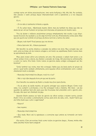 EMOções – por: Tassiele Viebrantz Cassuriaga
contigo seria um idiota preconceituoso, isso seria bullying e blá, blá, blá. Na verdade,
não escutei o resto porque fiquei impressionado com a aparência e a voz daquele
garoto.
Eu ri.
- A voz dele é realmente irritante e aguda.
- É. Eu achei mais... Afeminada mesmo. Bom, mas ele também me disse que não se
deixa de ser um ser humano só porque tem interesse em pessoas do mesmo sexo.
Tive de deixar o silêncio predominar porque simplesmente não soube o que dizer.
Lucas houvera me ajudado e eu fiz algo horrível com ele. Praticamente contei para Alex
que ele queria ser comido só porque ele ficou nervoso e tentou me calar.
- Bryan, tudo bem? Você parece que vai chorar.
- Estou bem sim. Só... Estava pensandUm barulho na porta chamou a atenção de ambos nos dois. Meu coração deu um
pulo, pois se fosse um de nossos colegas e um boato se espalhasse Pedro nunca mais
se aproximaria de mim.
Mas, para nosso alívio era somente um emo. Ele possuía o cabelo bem preto e os
olhos verdes vivos e claros, de chamar a atenção de longe. Um piercing na sobrancelha
e outro no nariz. Era lindo. Como todos os garotos deste colégio conseguem ser tão
bonitos?
Tentei lembrar seu nome, mas não consegui. Sabia que ele fazia parte do grupo de
emos o qual tenho andado ultimamente, pois aqueles olhos contrastando com o cabelo
chamavam muito a atenção.
- Desculpe interrompê-los. Bryan, você viu o Lu?
- Não o vejo dês daquela hora em que saí de perto.
Ouvi barulho na cadeira de Pedro e mudei meu foco para frente.
- Eu já estou de saída mesmo, só queria entregar seu caderno Bryan. Como você
sabe, vou cumprir a promessa e vou lhe conseguir toda a matéria. Até mais – ele fez
questão de explicar bem alto para que não houvesse mal entendido com o garoto emo.
Ou seja, não quer ser chamado de gay.
Quando Pedro passou ao lado do garoto de olhos verdes o mesmo sorriu, porém
Pedro virou as costas e praticamente correu para fora da sala, com... medo? Será que
ele tinha medo que o emo o agarrasse?
- Hetero?
- Isso mesmo.
- Desculpe interrompê-los.
- Que nada. Devo até te agradecer, a conversa aqui estava se tornando um tanto
estranha.
Ele sorriu. Com um sorriso lindo como todos os garotos daqui... Nossa, minha mãe
sabe escolher muito bem colégios!
15

 