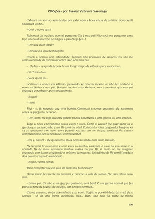 EMOções – por: Tassiele Viebrantz Cassuriaga
Esbocei um sorriso sem dentes por estar com a boca cheia de comida. Como senti
saudades disso...
- Qual o nome dele?
Ruborizei de imediato com tal pergunta. Ele é meu pai! Não pode me perguntar esse
tipo de coisa! Que tipo de mágica a psicóloga fez...?
- Por que quer saber?
- Porque é a vida de meu filho.
Engoli a comida com dificuldade. Também não precisava de exagero. Eu não me
sinto a vontade de conversar sobre isso com meu pai.
- ...Pedro – respondi depois de um longo tempo de silêncio para raciocinar.
- Viu? Não doeu.
- Você quem diz...
Continuei a comer em silêncio, pensando se deveria mesmo ou não ter contado o
nome de Pedro a meu pai. Poderia ter dito o de Matheus, mas é provável que meu pai
chegue a o conhecer, pois anda comigo.
- Bryan?
- Hum?
Fitei - o, já sabendo que viria bomba. Continuei a comer enquanto ele suspirava
antes de pergunta, nervoso.
- Por favor, me diga que este garoto não se assemelha a uma garota ou uma criança.
Tapei a boca e novamente quase cuspi o suco. Como o Lucas? Ele quer saber se o
garoto que eu gosto não é um Mi comi da vida? Coitado do loiro oxigenado! Imagina só
se eu apresento o Mi comi como Pedro? Meu pai tem um ataque cardíaco! Vai acabar
completamente com a bondade e compreensão!
- Ele é, não é? – ele questionou mais nervoso ainda e um tanto irritado.
Me levantei bruscamente e corri para a cozinha, cuspindo o suco na pia. Livre, ri a
vontade. Ri de mais, apoiando minhas costas na pia. Ri, ri muito ao me imaginar
chegando com Lucas e beijando-o próximo de meu pai. Coitadinho do Mi comi! Pesadelo
dos pais no requisito namorado...
- Bryan, venha comer.
Devo comentar que ele está um tanto mal humorado?
Ainda rindo levemente me levantei e retornei a sala de jantar. Ele não olhou para
mim.
- Calma pai. Ele não é um gay ‘purpurinado, está bem? É um garoto normal que faz
parte do time de futebol do colégio, tem amigos normais...
Ele me encarou, ainda desconfiado e eu sorri. Cogitei a possibilidade de ir até ele e
abraça - lo de uma forma carinhosa, mas... Bem, isso não faz parte de minha
150

 