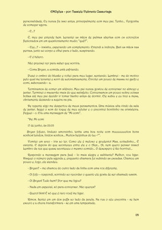 EMOções – por: Tassiele Viebrantz Cassuriaga
personalidade. Eu nunca fiz isso antes, principalmente com meu pai. Tenho... Vergonha
de começar agora.
- E...?
É, meu pai entende bem. Levantei as mãos de palmas abertas com os cotovelos
flexionados em um questionamento mudo; “quê?”.
- Eee...? – insistiu, esperando um complemento. Entendi a indireta. Bati as mãos nas
pernas, junto ao corpo e olhei para o lado, suspirando.
- E é hétero.
Não precisei ver para saber que sorrira.
- Coma Bryan, a comida está esfriando.
Puxei o ombro do blusão e voltei para meu lugar, sentando. Lembrei - me do motivo
pelo qual me levantei e sorri de automaticamente. Enrolei um pouco de massa no garfo e
comi, saboreando - a.
Terminamos de comer em silêncio. Meu pai nunca gostou de conversar no almoço e
jantar. Terminei o macarrão mais do que satisfeito. Conversamos um pouco sobre coisas
bobas até meu pai decidir ir tomar banho antes de dormir. Ele subiu e eu tirei a mesa,
obviamente deixando a sujeira na pia.
De repente algo me despertou de meus pensamentos. Uma música alta vindo da sala
de jantar. Segui o som do toque de meu celular e o encontrei bonitinho na cristaleira.
Peguei - o. Era uma mensagem de “Mi comi”.
“De: Mi comi
17 de junho, às 22:03
Bryan fofuxo, linduxo amorzinho, tenha uma boa noite com muuuuuuuitos bons
sonhos! Lindos, lindos sonhos... Muitos beijinhus do Lu =*”.
Vomitei um arco - íris ao ler. Como ele é meloso e grudento! Mas, coitadinho... É
carente. E depois do que aconteceu entre ele e o Alex... Ai, nem quero pensar nisso!
Lembro da vez que quase aconteceu o mesmo comido... O desespero é tão horrível...
Respondo a mensagem para fazê - lo mais alegre e saltitante? Melhor, vou ligar.
Disquei o número pela agenda e, enquanto chamava fui subindo as escadas. Chamou um
pouco e, logo, ele atendeu.
- Bryan? – me chamou do outro lado da linha com uma voz diferente.
- Oi fofo – respondi, sorrindo ao recordar o quanto ele gosta de ser chamado assim.
- Oi Bryan! Tudo bem? Por que me ligou?
- Nada em especial, só para conversar. Não queres?
- Quero! Sim! É só que é raro você me ligar.
Rimos. Sentei em um dos puffs ao lado da janela. Na rua o céu encontra - se bem
escuro e a chuva transformara - se em uma tempestade.

151

 