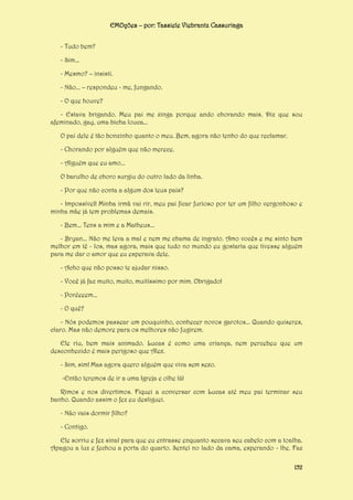 EMOções – por: Tassiele Viebrantz Cassuriaga
- Tudo bem?
- Sim...
- Mesmo? – insisti.
- Não... – respondeu - me, fungando.
- O que houve?
- Estava brigando. Meu pai me xinga porque ando chorando mais. Diz que sou
afeminado, gay, uma bicha louca...
O pai dele é tão bonzinho quanto o meu. Bem, agora não tenho do que reclamar.
- Chorando por alguém que não merece.
- Alguém que eu amo...
O barulho de choro surgiu do outro lado da linha.
- Por que não conta a algum dos teus pais?
- Impossível! Minha irmã vai rir, meu pai ficar furioso por ter um filho vergonhoso e
minha mãe já tem problemas demais.
- Bem... Tens a mim e a Matheus...
- Bryan... Não me leva a mal e nem me chama de ingrato. Amo vocês e me sinto bem
melhor em tê - los, mas agora, mais que tudo no mundo eu gostaria que tivesse alguém
para me dar o amor que eu esperava dele.
- Acho que não posso te ajudar nisso.
- Você já faz muito, muito, muitíssimo por mim. Obrigado!
- Poréeeem...
- O quê?
- Nós podemos passear um pouquinho, conhecer novos garotos... Quando quiseres,
claro. Mas não demore para os melhores não fugirem.
Ele riu, bem mais animado. Lucas é como uma criança, nem percebeu que um
desconhecido é mais perigoso que Alex.
- Sim, sim! Mas agora quero alguém que viva sem sexo.
-Então teremos de ir a uma Igreja e olhe lá!
Rimos e nos divertimos. Fiquei a conversar com Lucas até meu pai terminar seu
banho. Quando assim o fez eu desliguei.
- Não vais dormir filho?
- Contigo.
Ele sorriu e fez sinal para que eu entrasse enquanto secava seu cabelo com a toalha.
Apagou a luz e fechou a porta do quarto. Sentei no lado da cama, esperando - lhe. Faz
152

 