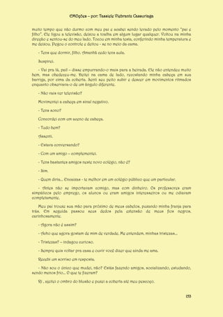 EMOções – por: Tassiele Viebrantz Cassuriaga
muito tempo que não durmo com meu pai e acabei sendo levado pelo momento “pai e
filho”. Ele ligou a televisão, deixou a toalha em algum lugar qualquer. Voltou na minha
direção e sentou-se do meu lado. Tocou em minha testa, conferindo minha temperatura e
me deixou. Pegou o controle e deitou - se no meio da cama.
- Tens que dormir, filho. Amanhã cedo tens aula.
Suspirei.
- Vai pra lá, pai! – disse empurrando-o mais para a beirada. Ele não entendeu muito
bem, mas obedeceu-me. Deitei na cama de lado, recostando minha cabeça em sua
barriga, por cima da coberta. Senti seu peito subir e descer em movimentos ritmados
enquanto observava-o de um ângulo diferente.
- Não vais ver televisão?
Movimentei a cabeça em sinal negativo.
- Tens sono?
Concordei com um aceno de cabeça.
- Tudo bem?
Assenti.
- Estava conversando?
- Com um amigo – complementei.
- Tens bastantes amigos neste novo colégio, não é?
- Sim.
- Quem diria... Encaixas - te melhor em um colégio público que um particular.
- Antes não se importavam comigo, mas com dinheiro. Os professores eram
simpáticos pelo emprego, os alunos ou eram amigos interesseiros ou me odiavam
completamente.
Meu pai trouxe sua mão para próximo de meus cabelos, puxando minha franja para
trás. Em seguida passou seus dedos pela extensão de meus fios negros,
carinhosamente.
- Agora não é assim?
- Acho que agora gostam de mim de verdade. Me entendem, minhas tristezas...
- Tristezas? – indagou curioso.
- Sempre quis voltar pra casa e ouvir você dizer que ainda me ama.
Recebi um sorriso em resposta.
- Não sou o único que mudei, não? Estás fazendo amigos, socializando, estudando,
sendo menos frio... O que te fizeram?
Ri , ajeitei o ombro do blusão e puxei a coberta até meu pescoço.
153

 