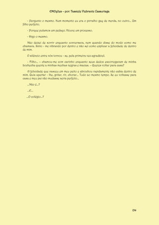 EMOções – por: Tassiele Viebrantz Cassuriaga
- Pergunto o mesmo. Num momento eu era o pirralho gay de merda, no outro... Um
filho perfeito.
- Porque pulamos um pedaço. Houve um processo.
- Digo o mesmo.
Não deixei de sorrir enquanto conversava, nem quando disse do modo como me
chamava. Sinto - me vibrando por dentro e não sei como explicar a felicidade de dentro
de mim.
O silêncio entre nós tornou - se, pela primeira vez agradável.
- Filho... – chamou-me com carinho enquanto seus dedos escorregavam de minha
bochecha quente a minhas mechas negras e macias. – Queres voltar para casa?
A felicidade que nasceu em meu peito e abrochou rapidamente não cabia dentro de
mim. Quis apertar - lhe, gritar, rir, chorar... Tudo ao mesmo tempo. Se eu voltasse para
casa e meu pai não mudasse seria perfeito...
...Não é...?
...E...
...O colégio...?

154

 