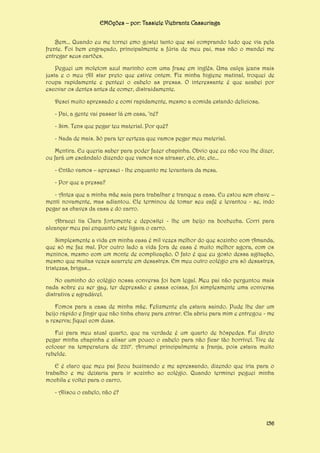 EMOções – por: Tassiele Viebrantz Cassuriaga
Bem... Quando eu me tornei emo gostei tanto que saí comprando tudo que via pela
frente. Foi bem engraçado, principalmente a fúria de meu pai, mas não o mandei me
entregar seus cartões.
Peguei um moletom azul marinho com uma frase em inglês. Uma calça jeans mais
justa e o meu All star preto que estive ontem. Fiz minha higiene matinal, troquei de
roupa rapidamente e penteei o cabelo as presas. O interessante é que acabei por
escovar os dentes antes de comer, distraidamente.
Desci muito apressado e comi rapidamente, mesmo a comida estando deliciosa.
- Pai, a gente vai passar lá em casa, ‘né?
- Sim. Tens que pegar teu material. Por quê?
- Nada de mais. Só para ter certeza que vamos pegar meu material.
Mentira. Eu queria saber para poder fazer chapinha. Obvio que eu não vou lhe dizer,
ou fará um escândalo dizendo que vamos nos atrasar, etc, etc, etc...
- Então vamos – apressei - lhe enquanto me levantava da mesa.
- Por que a pressa?
- Antes que a minha mãe saia para trabalhar e tranque a casa. Eu estou sem chave –
menti novamente, mas adiantou. Ele terminou de tomar seu café e levantou - se, indo
pegar as chaves da casa e do carro.
Abracei tia Clara fortemente e depositei - lhe um beijo na bochecha. Corri para
alcançar meu pai enquanto este ligava o carro.
Simplesmente a vida em minha casa é mil vezes melhor do que sozinho com Amanda,
que só me faz mal. Por outro lado a vida fora de casa é muito melhor agora, com os
meninos, mesmo com um monte de complicação. O fato é que eu gosto dessa agitação,
mesmo que muitas vezes acarrete em desastres. Em meu outro colégio era só desastres,
tristezas, brigas...
No caminho do colégio nossa conversa foi bem legal. Meu pai não perguntou mais
nada sobre eu ser gay, ter depressão e essas coisas, foi simplesmente uma conversa
distrativa e agradável.
Fomos para a casa de minha mãe. Felizmente ela estava saindo. Pude lhe dar um
beijo rápido e fingir que não tinha chave para entrar. Ela abriu para mim e entregou - me
a reserva; fiquei com duas.
Fui para meu atual quarto, que na verdade é um quarto de hóspedes. Fui direto
pegar minha chapinha e alisar um pouco o cabelo para não ficar tão horrível. Tive de
colocar na temperatura de 220°. Arrumei principalmente a franja, pois estava muito
rebelde.
E é claro que meu pai ficou buzinando e me apressando, dizendo que iria para o
trabalho e me deixaria para ir sozinho ao colégio. Quando terminei peguei minha
mochila e voltei para o carro.
- Alisou o cabelo, não é?

156

 