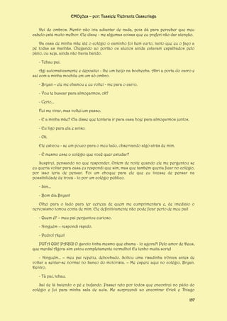 EMOções – por: Tassiele Viebrantz Cassuriaga
Dei de ombros. Mentir não iria adiantar de nada, pois dá para perceber que meu
cabelo está muito melhor. Ele disse - me algumas coisas que eu preferi não dar atenção.
Da casa de minha mãe até o colégio o caminho foi bem curto, tanto que eu o faço a
pé todas as manhãs. Chegando ao portão os alunos ainda estavam espalhados pelo
pátio, ou seja, ainda não havia batido.
- Tchau pai.
Agi automaticamente e depositei - lhe um beijo na bochecha. Abri a porta do carro e
saí com a minha mochila em um só ombro.
- Bryan – ele me chamou e eu voltei - me para o carro.
- Vou te buscar para almoçarmos, ok?
- Certo...
Fui me virar, mas voltei um passo.
- E a minha mãe? Ela disse que tentaria ir para casa hoje para almoçarmos juntos.
- Eu ligo para ela e aviso.
- Ok.
Ele esticou - se um pouco para o meu lado, observando algo atrás de mim.
- É mesmo esse o colégio que você quer estudar?
Suspirei, pensando no que responder. Ontem de noite quando ele me perguntou se
eu queria voltar para casa eu respondi que sim, mas que também queria ficar no colégio,
por isso teria de pensar. Foi um choque para ele que eu tivesse de pensar na
possibilidade de trocá - lo por um colégio público.
- Sim...
- Bom dia Bryan!
Olhei para o lado para ter certeza de quem me cumprimentara e, de imediato o
nervosismo tomou conta de mim. Ele definitivamente não pode ficar perto de meu pai!
- Quem é? – meu pai perguntou curioso.
- Ninguém – respondi rápido.
- Pedro! Aqui!
PUTA QUE PARIU! O garoto tinha mesmo que chama - lo agora?! Pelo amor de Deus,
que merda! Agora sim estou completamente vermelho! Eu tenho muita sorte!
- Ninguém... – meu pai repetiu, debochado. Soltou uma risadinha irônica antes de
voltar a sentar-se normal no banco do motorista. – Me espere aqui no colégio, Bryan.
Dentro.
- Tá pai, tchau.
Saí de lá batendo o pé e bufando. Passei reto por todos que encontrei no pátio do
colégio e fui para minha sala de aula. Me surpreendi ao encontrar Erick e Thiago
157

 