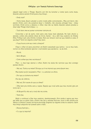 EMOções – por: Tassiele Viebrantz Cassuriaga
alguém legal como o Thiago. Resolvi, por fim me levantar e rumar para outra mesa.
Quando estava saindo Erick puxou meu braço.
- Onde vais?
- Outra mesa. Quero estudar e como vocês estão conversando... Mas, por favor, não
parem. Erick, outro dia podemos fazer o trabalho, não precisa entregar hoje – disse
sorrindo. Erick corou e abaixou o olhar, mas não se impôs. Quando estava prestes a
dizer algo Thiago interrompeu - o.
- Tudo bem, mas se quiser conversar vem pra cá.
Concordei e saí de perto, indo para uma mesa mais afastada. Do lado direito a
parede e atrás uma estante cheia de livros. Sentei - me e abri meu caderno do Simple
Plan. Folheei sem uma mínima vontade. Para ser sincero nem sei que matéria é essa. O
que faço? Tento ler alguma coisa? Que saco.
- O que houve com seu rosto e braços?
Ergui o olhar só para encontrar um Pedro assustado que sentou - se ao meu lado,
revirei os olhos tentando ignorar o nervosismo que apoderou - se de mim.
- Mordi.
- Sério Bryan.
- Como achas que isso aconteceu?
Fitei - o, mas logo desviei o olhar. Pedro me deixa tão nervoso que não consigo
pensar direito.
- Não sei. Tentou se matar? Porque eu li na internet que emos fazem isso.
Mas desta vez foi necessário. Fitei - o e estreitei os olhos.
- Por que eu tentaria me matar?
Ele deu de ombros.
- Não sei. Por causa do que eu disse?
- Olha bem pra minha cara e repete. Repete que você acha que meu mundo gira em
torno de ti.
- Ai Bryan! Eu não sei e você não me conta.
- Tanto faz.
Bufei e continuei a fitar meu caderno, desinteressado. Pior ainda é agora que meu
pai sabe que eu gosto dele e Pedro não faz a mínima! Nervoso, levei a mão direita aos
lábios e comecei a mexer em meus piercings, fingindo ler alguma coisa no caderno. Senti
meu braço esquerdo ser puxado para o lado.
- Parece bem feio...
- E o que te importa?

159

 