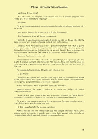 EMOções – por: Tassiele Viebrantz Cassuriaga
- Lembra-se de meu nome?
- Não. Desculpe – fui obrigado a ser sincero, pois caso a próxima pergunta fosse
“então qual é?” eu não saberia responder.
- Tudo bem.
Ele se aproximou e sentou-se na classe ao lado da minha, literalmente na classe, não
na cadeira.
- Meu nome é Matheus. Lu nos apresentou. Você é Bryan, certo?
- Sim. Me desculpe, é que são tantos nomes novos.
- Entendo. E Lu está com um complexo de amigo que não sai do seu pé e não lhe
deixa conversar com os outros. Perdoe-o, ele só é um tanto sozinho.
- Ele ficou muito mal depois que eu saí? – perguntei temeroso, sem saber se queria
mesmo ouvir a resposta. Na hora eu estava com raiva, mas ele não merecia o que eu fiz.
Em nenhum momento ele me tratou mal ou me fez algo de ruim. Bem, só quando nos
conhecemos que ele contou a Pedro que eu era homo, mas não fora de propósito.
- Bastante. Você mandou muito mal.
Senti-me péssimo. Eu conheci a Lucas há tão pouco tempo, mas aquela agitação dele
e jeito de criança realmente são marcantes. Não o queria triste nem mal. Eu nunca fui
muito sociável e as pessoas nunca quiseram se aproximar de mim, mas com Lucas foi
diferente.
As pessoas deste colégio são diferentes com relação a mim.
- O que houve?
- Ele tentou se explicar, mas não deu. Alex brigou com ele e chamou-o de muitas
coisas, dentre elas de puto e falso. Lu saiu de perto de nós chorando. Eu tentei alcançálo, mas parece que ele conseguiu se esconder no colégio.
- Então acho que vou matar os próximos períodos e procurá-lo.
Matheus desceu da
despreocupadamente.

mesa

e

colocou

as

mãos

nos

bolsos

da

calça,

- Eu terei de ir para a aula. Rodei feio no primeiro trimestre em Física. Quando
encontrá-lo, diga a ele que explique - se para mim, pois tentarei falar com Alex.
Ele se virou para a porta e seguiu na direção da mesma. Parou no caminho e virou o
rosto de lindos olhos verde claros para mim.
- E diga-o que ele é fofo. Ele gosta de ouvir isso.
Matheus saiu da sala e só então percebi que meu coração estava aos pulos. Tentei
acalmar minha respiração e, quando ouvi o sinal bater peguei minha mochila saí
rapidamente da sala de aula, pois tinha de procurar por Lucas.

16

 