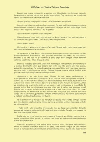 EMOções – por: Tassiele Viebrantz Cassuriaga
Percebi que estava começando a respirar com dificuldade e me levantei, puxando
bruscamente a cadeira para trás e sendo repreendido. Fugi para entre as prateleiras
vazias do corredor com os livros didáticos.
- Bryan, por que fica fugindo de mim? Além do mais só me queima!
Ignorei - o e fui procurando um livro qualquer. Em qual matéria meu caderno estava
aberto mesmo? Química ou Biologia... Mas quando fui pegar um livro de Biologia Pedro
meteu a mão na frente, impedindo - me de passar.
- Pelo menos me responde o que fiz agora!
Com dificuldade eu me virei de frente para ele. Pedro prensou - me mais na estante e
eu realmente não gosto disso. Como se eu fosse uma garotinha.
- Quer mesmo saber?
Ele fez sinal positivo com a cabeça. Eu tomei fôlego e tentei ouvir outra coisa que
não fosse meus batimentos cardíacos.
- Eu gosto de ti. Mas, Pedro, olha pra mim! Sou um garoto querendo um hetero! Não
tenho uma chance de verdade e... Não quero me machucar – eu disse - lhe tudo rápido,
baixinho e de uma vez só. Ao terminar a frase ergui meus braços juntos, batendo
cotovelo a cotovelo. – Mais do que já estou.
Ele riu e eu acabei por sorrir. Olhei para nossos pés sem realmente prestar atenção
e quando finalmente achei que poderia ser solto sua mão estava em meu queixo,
erguendo meu rosto e... No segundo seguinte eram seus lábios sobre os meus, sua mão
em meu rosto e sua língua na minha. Nossas línguas, nossos lábios úmidos, seus
puxões em meu piercing quase me enlouquecendo.
Aconteceu e eu não tenho mais dúvidas de que estou perdidamente e
irrevogavelmente apaixonado pelo Pedro. E eu deveria parar para pensar nos prós e
contras de sua mão em meu cabelo, sua saliva inundando minha boca, seus lábios tão
deliciosos a estalar com os meus de novo e de novo de uma maneira tão gostosa... Mas
eu simplesmente levei minha mão ao seu rosto e dei continuidade a insanidade de
nossas ações. Que eu enlouqueça, mas por céus, isso é melhor que qualquer coisa!
Palpita meu coração, inebria meus pensamentos e leva - me a um estado de êxtase
surpreendente. Os batimentos de meu coração são tão fortes que passam para meu
corpo e me fazem tremer, perdendo a firmeza, firmeza esta que me deixara por completo
e me fez ir ao chão, impulsionado por Pedro.
Ri de forma boba e desligada ao perceber que Pedro vira ao chão comigo, ficando
por cima de mim, ajoelhado entre minhas pernas e apoiando as mãos na parede ao lado
de minha cabeça.
- Tudo bem? - ele perguntou preocupado, mas eu fiquei sem entender. Somente
quando ele esfregou minha cabeça foi que senti uma pontada. Ou seja, com a queda eu
bati com a cabeça na parede.
Soube, por um breve momento que eu deveria deixar de ser idiota e dar ouvidos a
minha consciência. Mas, ignorá - la e deixar - me levar por todo aquele entorpecimento
soava mil vezes melhor.
Contornei seu pescoço com ambos meus braços e puxei - lhe para mais um beijo.
Desta vez ambos estávamos sentados no chão, com nossos corpos em um contato
maior. E nunca foi tão delicioso beijar; principalmente porque Pedro sabe beijar muito
160

 