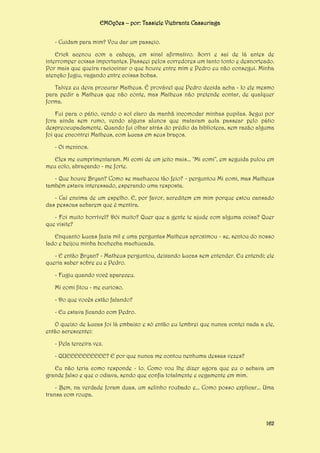 EMOções – por: Tassiele Viebrantz Cassuriaga
- Cuidam para mim? Vou dar um passeio.
Erick acenou com a cabeça, em sinal afirmativo. Sorri e saí de lá antes de
interromper coisas importantes. Passeei pelos corredores um tanto tonto e desnorteado.
Por mais que queira raciocinar o que houve entre mim e Pedro eu não consegui. Minha
atenção fugiu, vagando entre coisas bobas.
Talvez eu deva procurar Matheus. É provável que Pedro decida acha - lo ele mesmo
para pedir a Matheus que não conte, mas Matheus não pretende contar, de qualquer
forma.
Fui para o pátio, vendo o sol claro da manhã incomodar minhas pupilas. Segui por
fora ainda sem rumo, vendo alguns alunos que matavam aula passear pelo pátio
despreocupadamente. Quando fui olhar atrás do prédio da biblioteca, sem razão alguma
foi que encontrei Matheus, com Lucas em seus braços.
- Oi meninos.
Eles me cumprimentaram. Mi comi de um jeito mais... "Mi comi", em seguida pulou em
meu colo, abraçando - me forte.
- Que houve Bryan? Como se machucou tão feio? - perguntou Mi comi, mas Matheus
também estava interessado, esperando uma resposta.
- Caí encima de um espelho. E, por favor, acreditem em mim porque estou cansado
das pessoas acharem que é mentira.
- Foi muito horrível? Dói muito? Quer que a gente te ajude com alguma coisa? Quer
que visite?
Enquanto Lucas fazia mil e uma perguntas Matheus aproximou - se, sentou do nosso
lado e beijou minha bochecha machucada.
- E então Bryan? - Matheus perguntou, deixando Lucas sem entender. Eu entendi; ele
queria saber sobre eu e Pedro.
- Fugiu quando você apareceu.
Mi comi fitou - me curioso.
- Do que vocês estão falando?
- Eu estava ficando com Pedro.
O queixo de Lucas foi lá embaixo e só então eu lembrei que nunca contei nada a ele,
então acrescentei:
- Pela terceira vez.
- QUEEEEEEEEEE? E por que nunca me contou nenhuma dessas vezes?
Eu não teria como responde - lo. Como vou lhe dizer agora que eu o achava um
grande falso e que o odiava, sendo que confia totalmente e cegamente em mim.
- Bem, na verdade foram duas, um selinho roubado e... Como posso explicar... Uma
transa com roupa.

162

 