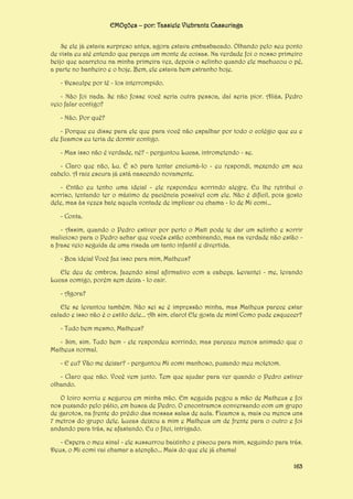 EMOções – por: Tassiele Viebrantz Cassuriaga
Se ele já estava surpreso antes, agora estava embasbacado. Olhando pelo seu ponto
de vista eu até entendo que pareça um monte de coisas. Na verdade foi o nosso primeiro
beijo que acarretou na minha primeira vez, depois o selinho quando ele machucou o pé,
a parte no banheiro e o hoje. Bem, ele estava bem estranho hoje.
- Desculpe por tê - los interrompido.
- Não foi nada. Se não fosse você seria outra pessoa, daí seria pior. Aliás, Pedro
veio falar contigo?
- Não. Por quê?
- Porque eu disse para ele que para você não espalhar por todo o colégio que eu e
ele ficamos eu teria de dormir contigo.
- Mas isso não é verdade, né? - perguntou Lucas, intrometendo - se.
- Claro que não, Lu. É só para tentar enciumá-lo - eu respondi, mexendo em seu
cabelo. A raiz escura já está nascendo novamente.
- Então eu tenho uma ideia! - ele respondeu sorrindo alegre. Eu lhe retribuí o
sorriso, tentando ter o máximo de paciência possível com ele. Não é difícil, pois gosto
dele, mas às vezes bate aquela vontade de implicar ou chama - lo de Mi comi...
- Conta.
- Assim, quando o Pedro estiver por perto o Matt pode te dar um selinho e sorrir
malicioso para o Pedro achar que vocês estão combinando, mas na verdade não estão a frase veio seguida de uma risada um tanto infantil e divertida.
- Boa ideia! Você faz isso para mim, Matheus?
Ele deu de ombros, fazendo sinal afirmativo com a cabeça. Levantei - me, levando
Lucas comigo, porém sem deixa - lo cair.
- Agora?
Ele se levantou também. Não sei se é impressão minha, mas Matheus parece estar
calado e isso não é o estilo dele... Ah sim, claro! Ele gosta de mim! Como pude esquecer?
- Tudo bem mesmo, Matheus?
- Sim, sim. Tudo bem - ele respondeu sorrindo, mas pareceu menos animado que o
Matheus normal.
- E eu? Vão me deixar? - perguntou Mi comi manhoso, puxando meu moletom.
- Claro que não. Você vem junto. Tem que ajudar para ver quando o Pedro estiver
olhando.
O loiro sorriu e segurou em minha mão. Em seguida pegou a mão de Matheus e foi
nos puxando pelo pátio, em busca de Pedro. O encontramos conversando com um grupo
de garotos, na frente do prédio das nossas salas de aula. Ficamos a, mais ou menos uns
7 metros do grupo dele. Lucas deixou a mim e Matheus um de frente para o outro e foi
andando para trás, se afastando. Eu o fitei, intrigado.
- Espera o meu sinal - ele sussurrou baixinho e piscou para mim, seguindo para trás.
Deus, o Mi comi vai chamar a atenção... Mais do que ele já chama!
163

 
