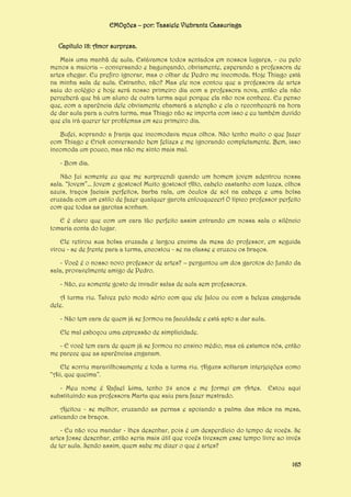 EMOções – por: Tassiele Viebrantz Cassuriaga
Capítulo 18: Amor surpresa.
Mais uma manhã de aula. Estávamos todos sentados em nossos lugares, - ou pelo
menos a maioria – conversando e bagunçando, obviamente, esperando a professora de
artes chegar. Eu prefiro ignorar, mas o olhar de Pedro me incomoda. Hoje Thiago está
na minha sala de aula. Estranho, não? Mas ele nos contou que a professora de artes
saiu do colégio e hoje será nosso primeiro dia com a professora nova, então ela não
perceberá que há um aluno de outra turma aqui porque ela não nos conhece. Eu penso
que, com a aparência dele obviamente chamará a atenção e ela o reconhecerá na hora
de dar aula para a outra turma, mas Thiago não se importa com isso e eu também duvido
que ela irá querer ter problemas em seu primeiro dia.
Bufei, soprando a franja que incomodava meus olhos. Não tenho muito o que fazer
com Thiago e Erick conversando bem felizes e me ignorando completamente. Bem, isso
incomoda um pouco, mas não me sinto mais mal.
- Bom dia.
Não fui somente eu que me surpreendi quando um homem jovem adentrou nossa
sala. “Jovem”... Jovem e gostoso! Muito gostoso! Alto, cabelo castanho com luzes, olhos
azuis, traços faciais perfeitos, barba rala, um óculos de sol na cabeça e uma bolsa
cruzada com um estilo de fazer qualquer garota enlouquecer! O típico professor perfeito
com que todas as garotas sonham.
E é claro que com um cara tão perfeito assim entrando em nossa sala o silêncio
tomaria conta do lugar.
Ele retirou sua bolsa cruzada e largou encima da mesa do professor, em seguida
virou - se de frente para a turma, encostou - se na classe e cruzou os braços.
- Você é o nosso novo professor de artes? – perguntou um dos garotos do fundo da
sala, provavelmente amigo de Pedro.
- Não, eu somente gosto de invadir salas de aula sem professores.
A turma riu. Talvez pelo modo sério com que ele falou ou com a beleza exagerada
dele.
- Não tem cara de quem já se formou na faculdade e está apto a dar aula.
Ele mal esboçou uma expressão de simplicidade.
- E você tem cara de quem já se formou no ensino médio, mas cá estamos nós, então
me parece que as aparências enganam.
Ele sorriu maravilhosamente e toda a turma riu. Alguns soltaram interjeições como
“Aii, que queima”.
- Meu nome é Rafael Lima, tenho 24 anos e me formei em Artes.
substituindo sua professora Marta que saiu para fazer mestrado.

Estou aqui

Ajeitou - se melhor, cruzando as pernas e apoiando a palma das mãos na mesa,
esticando os braços.
- Eu não vou mandar - lhes desenhar, pois é um desperdício do tempo de vocês. Se
artes fosse desenhar, então seria mais útil que vocês tivessem esse tempo livre ao invés
de ter aula. Sendo assim, quem sabe me dizer o que é artes?
165

 