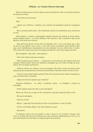 EMOções – por: Tassiele Viebrantz Cassuriaga
Olhei de relance para a turma. Alguns alunos levantaram a mão, em maioria meninas;
em maioria coradas.
- A loirinha da terceira fila.
Alice.
- Aquilo que olhamos e achamos que somente pouquíssimas pessoas conseguem
fazer?
- Bom, se fosse assim então... Um complicado cálculo de matemática seria uma forma
de arte.
Alice abaixou a cabeça, constrangida. Quando percebi que estava de boca aberta,
quase babando fechei - a e tentei disfarçar. Não importa o que o professor diga, ele já
ganhou 1.000 pontos por beleza.
- Mas está certa, garota. A arte não tem definição, ela é o que você disser que é. Não
há uma lei que defina o que é arte e o que não é, são as pessoas quem decidem. Mas
aqui, para trabalharmos necessitamos de uma definição de arte, então darei a minha.
Arte, para mim é aquilo que pode nos passar sentimento, como uma espécie de amor.
Que inteligente... Que lindo... Que gostoso...
- Tais como: filmes, pinturas, musicas...
- Uma cirurgia de peito aberto... – acrescentou um dos garotos. Me segurei para não
estapear minha própria testa com tamanha a bobagem que ouvi. Uma cirurgia de peito
aberto não nos passa sentimento!
- Médicos podem ser artistas, em sua percepção. De forma social eles fazem parte
daquele grupo de pessoas que arriscam suas próprias vidas para salvar as dos outros.
- Arriscar suas vidas? Desde quando? Eles vão lá, fazem merda, matam as pessoas e
eles continuam bem e saudável.
- Algum dos pais de alguém aqui é médico?
Ninguém manifestou - se, então o professor sentiu - se obrigado a mudar de
estratégia.
- Então alguém daqui tem mãe ou pai advogado?
Minha vez. Nervoso, eu ergui a mão, chamando a atenção daqueles olhos voraz.
- Meu pai é advogado.
- Qual seu nome?
- Bryan – respondi, mas estranhei ele não ter perguntado o nome de Alice.
- Só por curiosidade, Bryan. Sua mãe trabalha em que?
- Secretária.
O professor soltou um riso perfeito e toda a turma riu. Eu entendi o porquê, mas
como é verdade não faz mal. Contando que não comentem maldosamente, como eu sei
que estão fazendo em tom baixo os mesmos garotos de sempre.
166

 