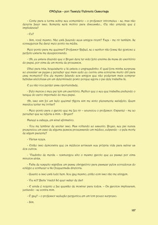 EMOções – por: Tassiele Viebrantz Cassuriaga
- Conte para a turma sobre seu comentário – o professor intrometeu - se, mas não
deveria fazer isso. Somente será motivo para discussão... Ele não entende que é
implicância?
- Eu?
- Sim, você mesmo. Não está fazendo seus amigos rirem? Faça - me rir também. Se
conseguires lhe darei meio ponto na média.
Meio ponto para me queimar? Professor Rafael, se o senhor não fosse tão gostoso e
perfeito estaria me decepcionando.
- Ah, eu estava dizendo que o Bryan deve ter sido feito encima da mesa do escritório
do papai, por cima de um monte de processos.
Olhei para trás, boquiaberto e lá estava o engraçadinho. E qual fora minha surpresa
ao encaixar as peças e perceber que mais cedo eu ouvira uma conversa muito útil para
esse momento? Era ele mesmo falando aos amigos que não poderiam mais comprar
bebidas alcóolicas em um determinado posto porque agora o pai dele trabalha lá.
E eu não vou perder essa oportunidade.
- Pelo menos o meu pai tem um escritório. Melhor que o seu que trabalha enchendo o
tanque do carro importado do meu papai.
Ah, isso sim foi um belo queima! Agora sim me sinto plenamente satisfeito. Quem
mandou tentar me irritar?
- Meio ponto para o garoto que me fez rir – anunciou o professor. Espantei - me ao
perceber que se referia a mim. – Bryan?
Maneei a cabeça, em sinal afirmativo.
- Vou me lembrar de anotar isso. Mas voltando ao assunto. Bryan, seu pai nunca
presenciou um caso de alguma pessoa processando um médico, culpando - o pela morte
de algum paciente?
- Várias vezes.
- Então isso demonstra que os médicos arriscam sua própria vida para salvar as
dos outros.
- ‘Viadinho de merda – resmungou alto o mesmo garoto que eu passei por cima
minutos atrás.
- Falta de respeito significa um passe obrigatório para passear pelos corredores do
colégio e conhecer a tão frequentada diretoria.
- Quanto a isso está tudo bem. Sou gay mesmo, então com isso não me atingem.
- Viu só? Baita ‘viado! Só quer saber de dar!
- E ainda é nojento e faz questão de mostrar para todos. – Os garotos implicaram,
juntando - se contra mim.
- É gay? – o professor sedução perguntou em um tom pouco surpreso.
- Sim.
167

 